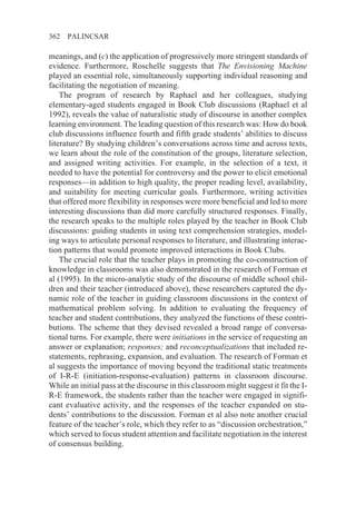362   PALINCSAR

meanings, and (c) the application of progressively more stringent standards of
evidence. Furthermore, Roschelle suggests that The Envisioning Machine
played an essential role, simultaneously supporting individual reasoning and
facilitating the negotiation of meaning.
    The program of research by Raphael and her colleagues, studying
elementary-aged students engaged in Book Club discussions (Raphael et al
1992), reveals the value of naturalistic study of discourse in another complex
learning environment. The leading question of this research was: How do book
club discussions influence fourth and fifth grade students’ abilities to discuss
literature? By studying children’s conversations across time and across texts,
we learn about the role of the constitution of the groups, literature selection,
and assigned writing activities. For example, in the selection of a text, it
needed to have the potential for controversy and the power to elicit emotional
responses—in addition to high quality, the proper reading level, availability,
and suitability for meeting curricular goals. Furthermore, writing activities
that offered more flexibility in responses were more beneficial and led to more
interesting discussions than did more carefully structured responses. Finally,
the research speaks to the multiple roles played by the teacher in Book Club
discussions: guiding students in using text comprehension strategies, model-
ing ways to articulate personal responses to literature, and illustrating interac-
tion patterns that would promote improved interactions in Book Clubs.
    The crucial role that the teacher plays in promoting the co-construction of
knowledge in classrooms was also demonstrated in the research of Forman et
al (1995). In the micro-analytic study of the discourse of middle school chil-
dren and their teacher (introduced above), these researchers captured the dy-
namic role of the teacher in guiding classroom discussions in the context of
mathematical problem solving. In addition to evaluating the frequency of
teacher and student contributions, they analyzed the functions of these contri-
butions. The scheme that they devised revealed a broad range of conversa-
tional turns. For example, there were initiations in the service of requesting an
answer or explanation; responses; and reconceptualizations that included re-
statements, rephrasing, expansion, and evaluation. The research of Forman et
al suggests the importance of moving beyond the traditional static treatments
of I-R-E (initiation-response-evaluation) patterns in classroom discourse.
While an initial pass at the discourse in this classroom might suggest it fit the I-
R-E framework, the students rather than the teacher were engaged in signifi-
cant evaluative activity, and the responses of the teacher expanded on stu-
dents’ contributions to the discussion. Forman et al also note another crucial
feature of the teacher’s role, which they refer to as “discussion orchestration,”
which served to focus student attention and facilitate negotiation in the interest
of consensus building.
 