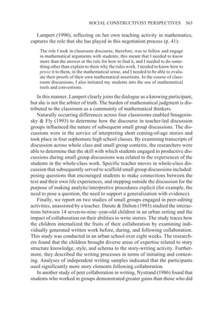 SOCIAL CONSTRUCTIVIST PERSPECTIVES                     363

   Lampert (1990), reflecting on her own teaching activity in mathematics,
captures the role that she has played in this negotiation process (p. 41):
    The role I took in classroom discourse, therefore, was to follow and engage
    in mathematical arguments with students; this meant that I needed to know
    more than the answer or the rule for how to find it, and I needed to do some-
    thing other than explain to them why the rules work. I needed to know how to
    prove it to them, in the mathematical sense, and I needed to be able to evalu-
    ate their proofs of their own mathematical assertions. In the course of class-
    room discussions, I also initiated my students into the use of mathematical
    tools and conventions.

    In this manner, Lampert clearly joins the dialogue as a knowing participant,
but she is not the arbiter of truth. The burden of mathematical judgment is dis-
tributed to the classroom as a community of mathematical thinkers.
    Naturally occurring differences across four classrooms enabled Smagorin-
sky & Fly (1993) to determine how the discourse in teacher-led discussion
groups influenced the nature of subsequent small group discussions. The dis-
cussions were in the service of interpreting short coming-of-age stories and
took place in four sophomore high school classes. By examining transcripts of
discussion across whole class and small group contexts, the researchers were
able to determine that the skill with which students engaged in productive dis-
cussions during small group discussions was related to the experiences of the
students in the whole-class work. Specific teacher moves in whole-class dis-
cussion that subsequently served to scaffold small group discussions included:
posing questions that encouraged students to make connections between the
text and their own life experiences, and stepping outside the discussion for the
purpose of making analytic/interpretive procedures explicit (for example, the
need to pose a question, the need to support a generalization with evidence).
    Finally, we report on two studies of small groups engaged in peer-editing
activities, unassisted by a teacher. Daiute & Dalton (1993) studied the interac-
tions between 14 seven-to-nine–year-old children in an urban setting and the
impact of collaboration on their abilities to write stories. The study traces how
the children internalized the fruits of their collaboration by examining indi-
vidually generated written work before, during, and following collaboration.
This study was conducted in an urban school over eight weeks. The research-
ers found that the children brought diverse areas of expertise related to story
structure knowledge, style, and schema to the story-writing activity. Further-
more, they described the writing processes in terms of initiating and contest-
ing. Analyses of independent writing samples indicated that the participants
used significantly more story elements following collaboration.
    In another study of peer collaboration in writing, Nystrand (1986) found that
students who worked in groups demonstrated greater gains than those who did
 