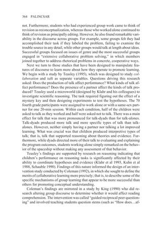 364   PALINCSAR

not. Furthermore, students who had experienced group work came to think of
revision as reconceptualization, whereas those who worked alone continued to
think of revision as principally editing. However, he also found remarkable vari-
ability in the discourse across groups. For example, some groups felt they had
accomplished their task if they labeled the problem, failing to examine the
trouble source in any detail, while other groups would talk at length about ideas.
Successful groups focused on issues of genre and the most successful groups
engaged in “extensive collaborative problem solving,” in which members
joined together to address rhetorical problems in concrete, cooperative ways.
   Next we turn to those studies that have been designed to manipulate fea-
tures of discourse to learn more about how they operate to promote learning.
We begin with a study by Teasley (1995), which was designed to study col-
laboration and talk as separate variables. Questions driving this research
asked: Does the production of talk affect performance? What kinds of talk af-
fect performance? Does the presence of a partner affect the kinds of talk pro-
duced? Teasley used a microworld (designed by Klahr and his colleagues) to
investigate scientific reasoning. The task required figuring out the effect of a
mystery key and then designing experiments to test the hypotheses. The 70
fourth grade participants were assigned to work alone or with a same-sex part-
ner for one 20-min session. Within each condition, half of the children were
asked to talk as they worked and half were asked not to talk. There was a main
effect for talk that was more pronounced for talk-dyads than for talk-alones.
Talk-dyads produced more talk and more specific types of talk than talk-
alones. However, neither simply having a partner nor talking a lot improved
learning. What was crucial was that children produced interpretive types of
talk; that is, talk that supported reasoning about theories and evidence. Fur-
thermore, while dyads directed more of their talk to evaluating and explaining
the program outcomes, students working alone simply remarked on the behav-
ior of the spaceship without making any assessment of that behavior.
   Teasley’s findings are supported by research on reasoning indicating that
children’s performance on reasoning tasks is significantly affected by their
ability to coordinate hypotheses and evidence (Klahr et al 1993, Kuhn et al
1988, Schauble 1990). Findings of this nature informed the design of an inter-
vention study conducted by Coleman (1992), in which she sought to define the
merits of collaborative learning more precisely; that is, to describe some of the
specific mechanisms of group learning that appear to be more successful than
others for promoting conceptual understanding.
   Coleman’s findings are mirrored in a study by King (1990) who did re-
search altering group discourse to determine whether it would affect reading
comprehension. The intervention was called “guided reciprocal peer question-
ing” and involved teaching students question stems (such as “How does…af-
 