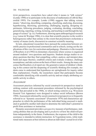 366   PALINCSAR

tivist perspectives, researchers have asked what it means to “talk science”
(Lemke 1990) or to participate in the discourse of mathematics (Cobb & Bau-
ersfeld 1995). For example, Lemke (1990) suggests that talking science
means: “observing, describing, comparing, classifying, analyzing, discussing,
hypothesizing, theorizing, questioning, challenging, arguing, designing ex-
periments, following procedures, judging, evaluating, deciding, concluding,
generalizing, reporting, writing, lecturing, and teaching in and through the lan-
guage of science” (p. ix). Furthermore, drawing upon anthropological research
(e.g. Latour & Woolgar 1986), it is clear that scientific practice in the world is
heterogeneous rather than unitary to the extent that practitioners orchestrate a
variety of means (tools, discourses) to construct scientific meaning.
   In turn, educational researchers have pursued the connection between sci-
entific practice in professional communities and in schools, testing out the im-
plications of this view for curriculum and pedagogy. Illustrative is the research
of Rosebery et al (1992) in elementary classrooms where science is organized
around students’ own questions and inquiries. Students design studies to ex-
plore questions that they find compelling; collect, analyze, and interpret data;
build and argue theories; establish criteria and evaluate evidence; challenge
assumptions; and take action on the basis of their results. Among the many out-
comes that Rosebery et al report are: the generative nature of children’s think-
ing in this context and the deepening of scientific thinking (for example, stu-
dents came to understand that hypotheses are springboards for inquiry rather
than explanations). Finally, the researchers report that participants became
comfortable identifying with scientific activity and not simply attributing sci-
entific activity to others.
Assessment
Assessment practices informed by social constructivist perspectives stand in
striking contrast with assessment procedures informed by the psychological
theory that prevailed in the 1960s, in which testing contexts (e.g. Wisconsin
General Test Apparatus) were designed to reduce social influences (Brown
1994). Assessment informed by social constructivist perspectives is frequently
referred to as “dynamic assessment” (Feuerstein 1979) and characterizes ap-
proaches in which the performance of the individual being assessed is medi-
ated or guided by another individual to determine the individual’s potential to
profit from assistance or instruction.
    Dynamic assessment provides a prospective measure of performance, indi-
cating abilities that are developing and is predictive of how the child will per-
form independently in the future. Furthermore, the response of the child to the
assistance is intended to inform instruction. In Vygotskian terms, while tradi-
tional static measures at best inform us about an individual’s actual level of de-
 