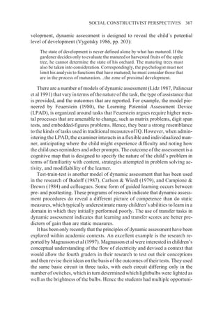 SOCIAL CONSTRUCTIVIST PERSPECTIVES                     367

velopment, dynamic assessment is designed to reveal the child’s potential
level of development (Vygotsky 1986, pp. 203):
    The state of development is never defined alone by what has matured. If the
    gardener decides only to evaluate the matured or harvested fruits of the apple
    tree, he cannot determine the state of his orchard. The maturing trees must
    also be taken into consideration. Correspondingly, the psychologist must not
    limit his analysis to functions that have matured; he must consider those that
    are in the process of maturation…the zone of proximal development.

    There are a number of models of dynamic assessment (Lidz 1987, Palincsar
et al 1991) that vary in terms of the nature of the task, the type of assistance that
is provided, and the outcomes that are reported. For example, the model pio-
neered by Feuerstein (1980), the Learning Potential Assessment Device
(LPAD), is organized around tasks that Feuerstein argues require higher men-
tal processes that are amenable to change, such as matrix problems, digit span
tests, and embedded-figures problems. Hence, they bear a strong resemblance
to the kinds of tasks used in traditional measures of IQ. However, when admin-
istering the LPAD, the examiner interacts in a flexible and individualized man-
ner, anticipating where the child might experience difficulty and noting how
the child uses reminders and other prompts. The outcome of the assessment is a
cognitive map that is designed to specify the nature of the child’s problem in
terms of familiarity with content, strategies attempted in problem solving ac-
tivity, and modifiability of the learner.
    Test-train-test is another model of dynamic assessment that has been used
in the research of Budoff (1987), Carlson & Wiedl (1979), and Campione &
Brown (1984) and colleagues. Some form of guided learning occurs between
pre- and posttesting. These programs of research indicate that dynamic assess-
ment procedures do reveal a different picture of competence than do static
measures, which typically underestimate many children’s abilities to learn in a
domain in which they initially performed poorly. The use of transfer tasks in
dynamic assessment indicates that learning and transfer scores are better pre-
dictors of gain than are static measures.
    It has been only recently that the principles of dynamic assessment have been
explored within academic contexts. An excellent example is the research re-
ported by Magnusson et al (1997). Magnusson et al were interested in children’s
conceptual understanding of the flow of electricity and devised a context that
would allow the fourth graders in their research to test out their conceptions
and then revise their ideas on the basis of the outcomes of their tests. They used
the same basic circuit in three tasks, with each circuit differing only in the
number of switches, which in turn determined which lightbulbs were lighted as
well as the brightness of the bulbs. Hence the students had multiple opportuni-
 