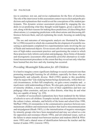 368   PALINCSAR

ties to construct, test out, and revise explanations for the flow of electricity.
The role of the interviewer in this assessment context was to elicit and probe pre-
dictions and explanations that would reveal the conceptions of the student par-
ticipants. This dynamic science assessment proceeded by engaging the stu-
dents in (a) predicting what they thought would happen, given a specific cir-
cuit, along with their reasons for making these predictions; (b) describing their
observations; (c) comparing predictions with observations and discussing dif-
ferences between them; and (d) explaining the result, focusing on underlying
causes.
    The use and outcomes of microgenetic analysis are illustrated by Schau-
ble’s (1996) research in which she examined the development of scientific rea-
soning as participants completed two experimentation tasks involving the use
of fluids and immersed objects. Given recent calls for reexamining the useful-
ness of high-stakes assessment practices and questioning the extent to which
these practices truly inform curriculum and pedagogy, these forms of dynamic
and microgenetic assessment offer potentially powerful alternatives to tradi-
tional measurement procedures to the extent that they reveal not only what has
been learned but also how and why learning has occurred.

Providing Meaningful Education for All Children
It is hard to imagine a more significant challenge to social constructivism than
promoting meaningful learning for all children, especially for those who are
linguistically and culturally diverse. Moll (1992) speaks to this possibility
when he argues that “[i]n studying human beings dynamically, within their so-
cial circumstances, in their full complexity, we gain a more complete and…a
much more valid understanding of them. We also gain, particularly in the case
of minority children, a more positive view of their capabilities and how our
pedagogy often constrains, and just as often distorts, what they do and what
they are capable of doing” (p. 239).
    A number of sociocultural explanations have been tendered for the failure
of schools to serve all children. Examples include: (a) discontinuities between
the culture (values, attitudes, and beliefs) of the home and school (Gee 1990,
McPhail 1996), (b) mismatches in the communicative practices between non-
mainstream children and mainstream teachers that lead to miscommunication
and misjudgment (Heath 1983), (c) the internalization of negative stereotypes
by minority groups who have been marginalized and may see school as a site
for opposition and resistance (Steele 1992), and (d) relational issues, such as
the failure to attain mutual trust between teachers and students (Moll & Whit-
more 1993) and a shared sense of identification between the teacher and the
learner (Cazden 1993, Litowitz 1993).
 