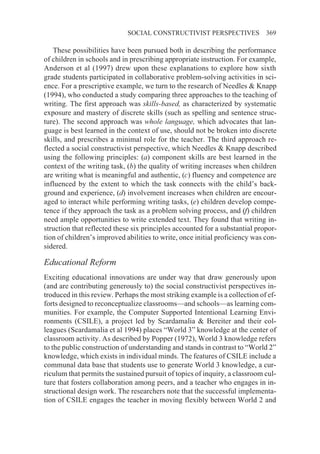 SOCIAL CONSTRUCTIVIST PERSPECTIVES              369

   These possibilities have been pursued both in describing the performance
of children in schools and in prescribing appropriate instruction. For example,
Anderson et al (1997) drew upon these explanations to explore how sixth
grade students participated in collaborative problem-solving activities in sci-
ence. For a prescriptive example, we turn to the research of Needles & Knapp
(1994), who conducted a study comparing three approaches to the teaching of
writing. The first approach was skills-based, as characterized by systematic
exposure and mastery of discrete skills (such as spelling and sentence struc-
ture). The second approach was whole language, which advocates that lan-
guage is best learned in the context of use, should not be broken into discrete
skills, and prescribes a minimal role for the teacher. The third approach re-
flected a social constructivist perspective, which Needles & Knapp described
using the following principles: (a) component skills are best learned in the
context of the writing task, (b) the quality of writing increases when children
are writing what is meaningful and authentic, (c) fluency and competence are
influenced by the extent to which the task connects with the child’s back-
ground and experience, (d) involvement increases when children are encour-
aged to interact while performing writing tasks, (e) children develop compe-
tence if they approach the task as a problem solving process, and (f) children
need ample opportunities to write extended text. They found that writing in-
struction that reflected these six principles accounted for a substantial propor-
tion of children’s improved abilities to write, once initial proficiency was con-
sidered.

Educational Reform
Exciting educational innovations are under way that draw generously upon
(and are contributing generously to) the social constructivist perspectives in-
troduced in this review. Perhaps the most striking example is a collection of ef-
forts designed to reconceptualize classrooms—and schools—as learning com-
munities. For example, the Computer Supported Intentional Learning Envi-
ronments (CSILE), a project led by Scardamalia & Bereiter and their col-
leagues (Scardamalia et al 1994) places “World 3” knowledge at the center of
classroom activity. As described by Popper (1972), World 3 knowledge refers
to the public construction of understanding and stands in contrast to “World 2”
knowledge, which exists in individual minds. The features of CSILE include a
communal data base that students use to generate World 3 knowledge, a cur-
riculum that permits the sustained pursuit of topics of inquiry, a classroom cul-
ture that fosters collaboration among peers, and a teacher who engages in in-
structional design work. The researchers note that the successful implementa-
tion of CSILE engages the teacher in moving flexibly between World 2 and
 