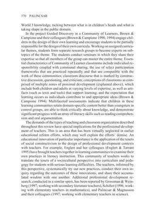 370   PALINCSAR

World 3 knowledge, tacking between what is in children’s heads and what is
taking shape in the public domain.
    In the project Guided Discovery in a Community of Learners, Brown &
Campione and their colleagues (Brown & Campione 1990, 1994) engage chil-
dren in the design of their own learning and encourage students to be partially
responsible for the design of their own curricula. Working on assigned curricu-
lar themes, students form separate research groups to become experts on sub-
topics of the theme. The students conduct seminars in which they share their
expertise so that all members of the group can master the entire theme. Essen-
tial characteristics of Community of Learner classrooms include individual re-
sponsibility coupled with communal sharing; the use of select participation
frameworks that are practiced repeatedly and that are compatible with the
work of these communities; classroom discourse that is marked by construc-
tive discussion, questioning, and criticism; conceptions of classrooms as com-
prised of multiple zones of proximal development (explained above), which
include both children and adults at varying levels of expertise, as well as arti-
facts (such as texts and tools) that support learning; and the expectation that
learning occurs as individuals contribute to and appropriate ideas (Brown &
Campione 1994). Multifaceted assessments indicate that children in these
learning communities retain domain-specific content better than youngsters in
control groups, are able to think critically about knowledge, and demonstrate
significant progress with an array of literacy skills such as reading comprehen-
sion and oral argumentation.
    The demands of the types of teaching and classroom organization described
throughout this review have special implications for the professional develop-
ment of teachers. This is an area that has been virtually neglected in earlier
educational reform efforts, which may well explain the efforts’ demise. An
educational innovation of particular importance is the application of the tenets
of social constructivism to the design of professional development contexts
with teachers. For example, Englert and her colleagues (Englert & Tarrant
1995) have brought teachers together in learning communities to examine their
own practices in literacy instruction. This community of teachers works to
translate the tenets of a sociocultural perspective into curriculum and peda-
gogy for students with serious learning difficulties. The teachers, informed by
this perspective, systematically try out new practices, conduct their own in-
quiry regarding the outcomes of these innovations, and share their accumu-
lated wisdom with one another. Additional professional development re-
search, conducted in a similar spirit, has been reported by Grossman & Wein-
berg (1997; working with secondary literature teachers), Schifter (1996; work-
ing with elementary teachers in mathematics), and Palincsar & Magnusson
and their colleagues (1997; working with elementary teachers in science).
 