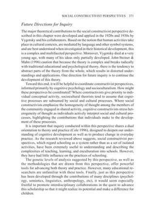 SOCIAL CONSTRUCTIVIST PERSPECTIVES               371

Future Directions for Inquiry
The major theoretical contributions to the social constructivist perspective de-
scribed in this chapter were developed and applied in the 1920s and 1930s by
Vygotsky and his collaborators. Based on the notion that human activities take
place in cultural contexts, are mediated by language and other symbol systems,
and are best understood when investigated in their historical development, this
is a complex and multifaceted perspective. Moreover, Vygotsky died at a very
young age, with many of his ideas only partially developed. John-Steiner &
Mahn (1996) caution that because the theory is complex and breaks radically
with traditional educational and psychological theory, there is the tendency to
abstract parts of the theory from the whole, which results in distorted under-
standings and applications. One direction for future inquiry is to continue the
development of this theory.
    Toward this end, it will be helpful to coordinate constructivist perspectives,
informed primarily by cognitive psychology and socioculturalism. How might
these perspectives be coordinated? Where constructivists give priority to indi-
vidual conceptual activity, sociocultural theorists tend to assume that cogni-
tive processes are subsumed by social and cultural processes. Where social
constructivists emphasize the homogeneity of thought among the members of
the community engaged in shared activity, cognitive constructivists stress het-
erogeneity of thought as individuals actively interpret social and cultural pro-
cesses, highlighting the contributions that individuals make to the develop-
ment of these processes.
    It is important that inquiry conducted within this perspective shares a dual
orientation to theory and practice (Cole 1996), designed to deepen our under-
standing of cognitive development as well as to produce change in everyday
practice. As the research reviewed above suggests, social constructivist per-
spectives, which regard schooling as a system rather than as a set of isolated
activities, have been extremely useful to understanding and describing the
complexities of teaching, learning, and enculturation into schools. However,
they have had little influence on the practices of schooling.
    The genetic levels of analysis suggested by this perspective, as well as
the methodologies that are drawn from this perspective, offer powerful
tools for advancing both theory and practice. However, many educational re-
searchers are unfamiliar with these tools. Finally, just as this perspective
has been developed through the contributions of many disciplines (psychol-
ogy, semiotics, linguistics, anthropology, etc), it would seem especially
fruitful to promote interdisciplinary collaborations in the quest to advance
this scholarship so that it might realize its potential and make a difference for
children.
 