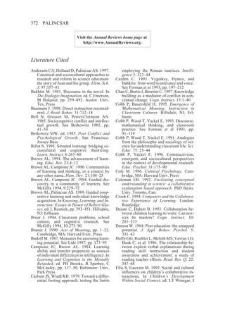 372    PALINCSAR

                            Visit the Annual Reviews home page at
                               http://www.AnnualReviews.org.



Literature Cited
Anderson CA, Holland D, Palincsar AS. 1997.             employing the Roman matrices. Intelli-
    Canonical and sociocultural approaches to           gence 3: 323–44
    research and reform in science education:       Cazden C. 1993. Vygotksy, Hymes, and
    the story of Juan and his group. Elem. Sch.         Bahktin: from word to utterance and voice.
    J. 97:357–81                                        See Forman et al 1993, pp. 197–212
Bakhtin M. 1981. Discourse in the novel. In         Chan C, Burtis J, Bereiter C. 1997. Knowledge
    The Dialogic Imagination, ed. C Emerson,            building as a mediator of conflict in con-
    M Holquist, pp. 259–492. Austin: Univ.              ceptual change. Cogn. Instruct. 15:1–40
    Tex. Press                                      Cobb P, Bauersfeld H. 1995. Emergence of
Baumann J. 1988. Direct instruction reconsid-           Mathematical Meaning: Instruction in
    ered. J. Read. Behav. 31:712–18                     Classroom Cultures. Hillsdale, NJ: Erl-
Bell N, Grossen M, Perret-Clermont AN.                  baum
    1985. Sociocognitive conflict and intellec-     Cobb P, Wood T, Yackel E. 1993. Discourse,
    tual growth. See Berkowitz 1985, pp.                mathematical thinking, and classroom
    41–54                                               practice. See Forman et al 1993, pp.
Berkowitz MW, ed. 1985. Peer Conflict and               91–119
    Psychological Growth. San Francisco:            Cobb P, Wood T, Yackel E. 1991. Analogies
    Jossey-Bass                                         from the philosophy and sociology of sci-
Billet S. 1995. Situated learning: bridging so-         ence for understanding classroom life. Sci.
    ciocultural and cognitive theorizing.               Educ. 75: 23–44
    Learn. Instruct. 6:263–80                       Cobb P, Yackel E. 1996. Constructivism,
Brown AL. 1994. The advancement of learn-               emergent, and sociocultural perspectives
    ing. Educ. Res. 23:4–12                             in the context of developmental research.
Brown AL, Campione JC. 1990. Communities                Educ. Psychol. 31:175–90
    of learning and thinking, or a context by       Cole M. 1996. Cultural Psychology. Cam-
    any other name. Hum. Dev. 21:108–25                 bridge, MA: Harvard Univ. Press
Brown AL, Campione JC. 1994. Guided dis-            Coleman EB. 1992. Faciliating conceptual
    covery in a community of learners. See              understanding in science: a collaborative
    McGilly 1994, 9:229–72                              explanation based approach. PhD thesis.
Brown AL, Palincsar AS. 1989. Guided coop-              Univ. Toronto, Can.
    erative learning and individual knowledge       Crook C. 1994. Computers and the Collabora-
    acquisition. In Knowing, Learning, and In-          tive Experience of Learning. London:
    struction: Essays in Honor of Robert Gla-           Routledge
    ser, ed. L Resnick, pp. 393–451. Hillsdale,     Daiute C, Dalton B. 1993. Collaboration be-
    NJ: Erlbaum                                         tween children learning to write: Can nov-
Bruer J. 1994. Classroom problems, school               ices be masters? Cogn. Instruct. 10:
    culture, and cognitive research. See                281–333
    McGilly 1994, 10:273–90                         Damon W. 1984. Peer education: the untapped
Bruner J. 1990. Acts of Meaning, pp. 1–32.              potential. J. Appl. Behav. Psychol. 5:
    Cambridge, MA: Harvard Univ. Press                  331–43
Budoff M. 1987. Measures for assessing learn-       Duffy GG, Roehler L, Meloth MS, Vavrus LG,
    ing potential. See Lidz 1987, pp. 173–95            Book C, et al. 1986. The relationship be-
Campione JC, Brown AL. 1984. Learning                   tween explicit verbal explanations during
    ability and transfer propensity as sources          reading skill instruction and student
    of individual differences in intelligence. In       awareness and achievement: a study of
    Learning and Cognition in the Mentally              reading teacher effects. Read. Res. Q. 22:
    Retarded, ed. PH Brooks, R Sperber, C               347–68
    McCauley, pp. 137–50. Baltimore: Univ.          Ellis S, Gauvain M. 1992. Social and cultural
    Park Press                                          influences on children’s collaborative in-
Carlson JS, Wiedl KH. 1979. Toward a differ-            teractions. In Children’s Development
    ential footing approach: testing the limits         Within Social Context, ed. LT Winegar, J
 
