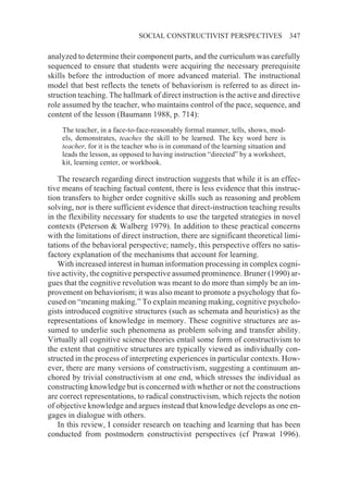 SOCIAL CONSTRUCTIVIST PERSPECTIVES                     347

analyzed to determine their component parts, and the curriculum was carefully
sequenced to ensure that students were acquiring the necessary prerequisite
skills before the introduction of more advanced material. The instructional
model that best reflects the tenets of behaviorism is referred to as direct in-
struction teaching. The hallmark of direct instruction is the active and directive
role assumed by the teacher, who maintains control of the pace, sequence, and
content of the lesson (Baumann 1988, p. 714):
    The teacher, in a face-to-face-reasonably formal manner, tells, shows, mod-
    els, demonstrates, teaches the skill to be learned. The key word here is
    teacher, for it is the teacher who is in command of the learning situation and
    leads the lesson, as opposed to having instruction “directed” by a worksheet,
    kit, learning center, or workbook.

    The research regarding direct instruction suggests that while it is an effec-
tive means of teaching factual content, there is less evidence that this instruc-
tion transfers to higher order cognitive skills such as reasoning and problem
solving, nor is there sufficient evidence that direct-instruction teaching results
in the flexibility necessary for students to use the targeted strategies in novel
contexts (Peterson & Walberg 1979). In addition to these practical concerns
with the limitations of direct instruction, there are significant theoretical limi-
tations of the behavioral perspective; namely, this perspective offers no satis-
factory explanation of the mechanisms that account for learning.
    With increased interest in human information processing in complex cogni-
tive activity, the cognitive perspective assumed prominence. Bruner (1990) ar-
gues that the cognitive revolution was meant to do more than simply be an im-
provement on behaviorism; it was also meant to promote a psychology that fo-
cused on “meaning making.” To explain meaning making, cognitive psycholo-
gists introduced cognitive structures (such as schemata and heuristics) as the
representations of knowledge in memory. These cognitive structures are as-
sumed to underlie such phenomena as problem solving and transfer ability.
Virtually all cognitive science theories entail some form of constructivism to
the extent that cognitive structures are typically viewed as individually con-
structed in the process of interpreting experiences in particular contexts. How-
ever, there are many versions of constructivism, suggesting a continuum an-
chored by trivial constructivism at one end, which stresses the individual as
constructing knowledge but is concerned with whether or not the constructions
are correct representations, to radical constructivism, which rejects the notion
of objective knowledge and argues instead that knowledge develops as one en-
gages in dialogue with others.
    In this review, I consider research on teaching and learning that has been
conducted from postmodern constructivist perspectives (cf Prawat 1996).
 