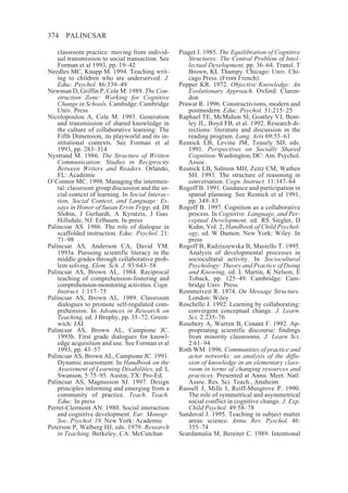 374    PALINCSAR

    classroom practice: moving from individ-       Piaget J. 1985. The Equilibration of Cognitive
    ual transmission to social transaction. See       Structures: The Central Problem of Intel-
    Forman et al 1993, pp. 19–42                      lectual Development, pp. 36–64. Transl. T
Needles MC, Knapp M. 1994. Teaching writ-             Brown, KL Thampy. Chicago: Univ. Chi-
    ing to children who are underserved. J.           cago Press. (From French)
    Educ. Psychol. 86:339–49                       Popper KR. 1972. Objective Knowledge: An
Newman D, Griffin P, Cole M. 1989. The Con-           Evolutionary Approach. Oxford: Claren-
    struction Zone: Working for Cognitive             don
    Change in Schools. Cambidge: Cambridge         Prawat R. 1996. Constructivisms, modern and
    Univ. Press                                       postmodern. Educ. Psychol. 31:215–25
Nicolopoulou A, Cole M. 1993. Generation           Raphael TE, McMahon SI, Goatley VJ, Bent-
    and transmission of shared knowledge in           ley JL, Boyd FB, et al. 1992. Research di-
    the culture of collaborative learning: The        rections: literature and discussion in the
    Fifth Dimension, its playworld and its in-        reading program. Lang. Arts 69:55–61
    stitutional contexts. See Forman et al         Resnick LB, Levine JM, Teasely SD, eds.
    1993, pp. 283–314                                 1991. Perspectives on Socially Shared
Nystrand M. 1986. The Structure of Written            Cognition. Washington, DC: Am. Psychol.
    Communication: Studies in Reciprocity             Assoc.
    Between Writers and Readers. Orlando,          Resnick LB, Salmon MH, Zeitz CM, Wathen
    FL: Academic                                      SH. 1993. The structure of reasoning in
O’Connor MC. 1998. Managing the intermen-             conversation. Cogn. Instruct. 11:347–64
    tal: classroom group discussion and the so-    Rogoff B. 1991. Guidance and participation in
    cial context of learning. In Social Interac-      spatial planning. See Resnick et al 1991,
    tion, Social Context, and Language: Es-           pp. 349–83
    says in Honor of Susan Ervin Tripp, ed. DI     Rogoff B. 1997. Cognition as a collaborative
    Slobin, J Gerhardt, A Kyratzis, J Guo.            process. In Cognitive, Language, and Per-
    Hillsdale, NJ: Erlbaum. In press                  ceptual Development, ed. RS Siegler, D
Palincsar AS. 1986. The role of dialogue in           Kuhn, Vol. 2, Handbook of Child Psychol-
    scaffolded instruction. Educ. Psychol. 21:        ogy, ed. W Damon. New York: Wiley. In
    71–98                                             press
Palincsar AS, Anderson CA, David YM.               Rogoff B, Radziszewska B, Masiello T. 1995.
    1993a. Pursuing scientific literacy in the        Analysis of developmental processes in
    middle grades through collaborative prob-         sociocultural activity. In Sociocultural
    lem solving. Elem. Sch. J. 93:643–58              Psychology: Theory and Practice of Doing
Palincsar AS, Brown AL. 1984. Reciprocal              and Knowing, ed. L Martin, K Nelson, E
    teaching of comprehension-fostering and           Toback, pp. 125–49. Cambridge: Cam-
    comprehension-monitoring activities. Cogn.        bridge Univ. Press
    Instruct. 1:117–75                             Rommetveit R. 1974. On Message Structure.
Palincsar AS, Brown AL. 1989. Classroom               London: Wiley
    dialogues to promote self-regulated com-       Roschelle J. 1992. Learning by collaborating:
    prehension. In Advances in Research on            convergent conceptual change. J. Learn.
    Teaching, ed. J Brophy, pp. 35–72. Green-         Sci. 2:235–76
    wich: JAI                                      Rosebery A, Warren B, Conant F. 1992. Ap-
Palincsar AS, Brown AL, Campione JC.                  propriating scientific discourse: findings
    1993b. First grade dialogues for knowl-           from minority classrooms. J. Learn Sci.
    edge acquisition and use. See Forman et al        2:61–94
    1993, pp. 43–57                                Roth WM. 1996. Communities of practice and
Palincsar AS, Brown AL, Campione JC. 1991.            actor networks: an analysis of the diffu-
    Dynamic assessment. In Handbook on the            sion of knowledge in an elementary class-
    Assessment of Learning Disabilities, ed. L        room in terms of changing resources and
    Swanson, 5:75–95. Austin, TX: Pro-Ed.             practices. Presented at Annu. Meet. Natl.
Palincsar AS, Magnusson SJ. 1997. Design              Assoc. Res. Sci. Teach., Anaheim
    principles informing and emerging from a       Russell J, Mills I, Reiff-Musgrove P. 1990.
    community of practice. Teach. Teach.              The role of symmetrical and asymmetrical
    Educ. In press                                    social conflict in cognitive change. J. Exp.
Perret-Clermont AN. 1980. Social interaction          Child Psychol. 49:58–78
    and cognitive development. Eur. Monogr.        Sandoval J. 1995. Teaching in subject matter
    Soc. Psychol. 19. New York: Academic              areas: science. Annu. Rev. Pyschol. 46:
Peterson P, Walberg HJ, eds. 1979. Research           355–74
    in Teaching. Berkeley, CA: McCutchan           Scardamalia M, Bereiter C. 1989. Intentional
 