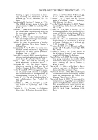 SOCIAL CONSTRUCTIVIST PERSPECTIVES                       375

   learning as a goal of instruction. In Know-       plines, ed. RF Goodman, WR Fisher, pp.
   ing, Learning and Instruction, ed. LB             ix–xv. Albany: State Univ. NY Press
   Resnick, pp. 361–92. Hillsdale, NJ: Erl-       Valsiner J. 1987. Culture and the Develop-
   baum                                              ment of Children’s Action. Cambridge,
Scardamalia M, Bereiter C, Lamon M. 1994.            MA: Harvard Univ. Press
   The CSILE project: trying to bring the         Voss JF, Wiley J, Carretero M. 1995. Acquir-
   classroom into world 3. See McGilly 1994,         ing intellectual skills. Annu. Rev. Psychol.
   8:201–28                                          46:155–81
Schauble L. 1990. Belief revision in children:    Vygotsky L. 1978. Mind in Society: The De-
   the role of prior knowledge and strategies        velopment of Higher Psychological Proc-
   for generating evidence. J. Exp. Child.           esses, ed. M Cole, V John-Steiner, S Scrib-
   Psychol. 49:31–57                                 ner, E Souberman. Cambridge, MA: Har-
Schauble L. 1996. The development of scien-          vard Univ. Press
   tific reasoning in knowledge-rich contexts.    Vygotsky L. 1981. The instrumental method
   Dev. Psychol. 32:102–19                           in psychology. In The Concept of Activity
Schifter D. 1996. Reconstruction of Profes-          in Soviet Psychology, ed. J Wertsch, pp.
   sional Identities. New York: Teacher’s            3–35. Armonk, NY: Sharpe.
   College Press                                  Vygotsky L. 1986. (1934). Thought and Lan-
Smagorinsky P, Fly P. 1993. The social envi-         guage, ed. A Kozulin. Cambridge, MA:
   ronment of the classroom: a Vygotskian            MIT Press
   perspective on small group processes.          Vygotksy L, Luria A. 1993. (1930). Studies on
   Commun. Educ. 42:159–71                           the History of Behavior: Ape, Primitive,
Snow RE, Swanson J. 1992. Instructional psy-         and Child. Hillsdale, NJ: Erlbaum
   chology: aptitude, adaptation, and assess-     Webb N, Farivar S. 1997. Developing produc-
   ment. Annu. Rev. Psychol. 43:583–626              tive group interaction in middle school
Steele C. 1992. Race and the schooling of            mathematics. In Cognitive Perspectives on
   black Americans. The Atlantic 269:68–72           Peer Learning, ed. AM O’Donnell, A
Stodolsky SS. 1988. The Subject Matters:             King. In press
   Classroom Activity in Math and Social          Wertsch J. 1991. Voices of the Mind: A Socio-
   Studies. Chicago, IL: Univ. Chicago Press         cultural Approach to Mediated Action.
Taylor J, Cox BD. 1997. Microgenetic analy-          Cambridge: Harvard Univ. Press
   sis of group-based solution of complex         Wertsch J, Bivens J. 1992. The social origins
   two-step mathematical word problems by            of individual mental functioning: alterna-
   fourth graders. J. Learn. Sci. 6:183–226          tives and perspectives. Q. Newsl. Lab.
Teasley S. 1995. The role of talk in children’s      Comput. Hum. Cogn. 14:35–44
   peer collaborations. Dev. Psychol. 31:         Wertsch J, Stone A. 1985. The concept of in-
   207–20                                            ternalization in Vygotsky’s account of the
Thorndike EL. 1906. The Principles of Teach-         genesis of higher mental functions. In Cul-
   ing, Based on Psychology. New York:               ture, Communication, and Cognition: Vy-
   Seiler                                            gotskian Perspectives, ed. J Wertsch, pp.
Toulmin S. 1995. Forward. In Rethinking              162–79. New York: Cambridge Univ.
   Knowledge: Reflections Across the Disci-          Press
 