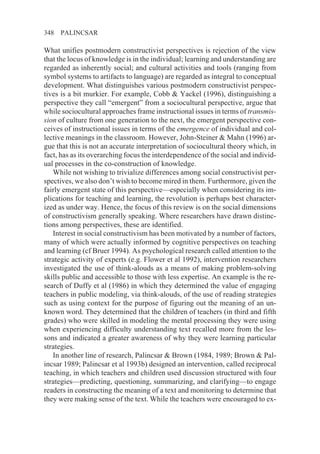 348   PALINCSAR

What unifies postmodern constructivist perspectives is rejection of the view
that the locus of knowledge is in the individual; learning and understanding are
regarded as inherently social; and cultural activities and tools (ranging from
symbol systems to artifacts to language) are regarded as integral to conceptual
development. What distinguishes various postmodern constructivist perspec-
tives is a bit murkier. For example, Cobb & Yackel (1996), distinguishing a
perspective they call “emergent” from a sociocultural perspective, argue that
while sociocultural approaches frame instructional issues in terms of transmis-
sion of culture from one generation to the next, the emergent perspective con-
ceives of instructional issues in terms of the emergence of individual and col-
lective meanings in the classroom. However, John-Steiner & Mahn (1996) ar-
gue that this is not an accurate interpretation of sociocultural theory which, in
fact, has as its overarching focus the interdependence of the social and individ-
ual processes in the co-construction of knowledge.
   While not wishing to trivialize differences among social constructivist per-
spectives, we also don’t wish to become mired in them. Furthermore, given the
fairly emergent state of this perspective—especially when considering its im-
plications for teaching and learning, the revolution is perhaps best character-
ized as under way. Hence, the focus of this review is on the social dimensions
of constructivism generally speaking. Where researchers have drawn distinc-
tions among perspectives, these are identified.
   Interest in social constructivism has been motivated by a number of factors,
many of which were actually informed by cognitive perspectives on teaching
and learning (cf Bruer 1994). As psychological research called attention to the
strategic activity of experts (e.g. Flower et al 1992), intervention researchers
investigated the use of think-alouds as a means of making problem-solving
skills public and accessible to those with less expertise. An example is the re-
search of Duffy et al (1986) in which they determined the value of engaging
teachers in public modeling, via think-alouds, of the use of reading strategies
such as using context for the purpose of figuring out the meaning of an un-
known word. They determined that the children of teachers (in third and fifth
grades) who were skilled in modeling the mental processing they were using
when experiencing difficulty understanding text recalled more from the les-
sons and indicated a greater awareness of why they were learning particular
strategies.
   In another line of research, Palincsar & Brown (1984, 1989; Brown & Pal-
incsar 1989; Palincsar et al 1993b) designed an intervention, called reciprocal
teaching, in which teachers and children used discussion structured with four
strategies—predicting, questioning, summarizing, and clarifying—to engage
readers in constructing the meaning of a text and monitoring to determine that
they were making sense of the text. While the teachers were encouraged to ex-
 