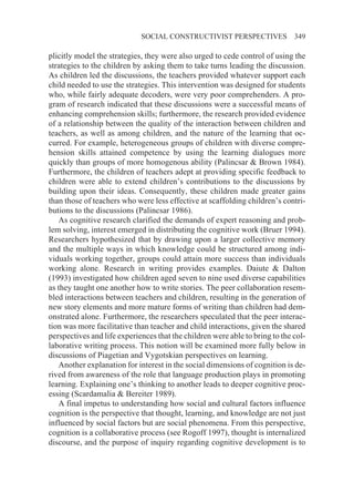 SOCIAL CONSTRUCTIVIST PERSPECTIVES               349

plicitly model the strategies, they were also urged to cede control of using the
strategies to the children by asking them to take turns leading the discussion.
As children led the discussions, the teachers provided whatever support each
child needed to use the strategies. This intervention was designed for students
who, while fairly adequate decoders, were very poor comprehenders. A pro-
gram of research indicated that these discussions were a successful means of
enhancing comprehension skills; furthermore, the research provided evidence
of a relationship between the quality of the interaction between children and
teachers, as well as among children, and the nature of the learning that oc-
curred. For example, heterogeneous groups of children with diverse compre-
hension skills attained competence by using the learning dialogues more
quickly than groups of more homogenous ability (Palincsar & Brown 1984).
Furthermore, the children of teachers adept at providing specific feedback to
children were able to extend children’s contributions to the discussions by
building upon their ideas. Consequently, these children made greater gains
than those of teachers who were less effective at scaffolding children’s contri-
butions to the discussions (Palincsar 1986).
   As cognitive research clarified the demands of expert reasoning and prob-
lem solving, interest emerged in distributing the cognitive work (Bruer 1994).
Researchers hypothesized that by drawing upon a larger collective memory
and the multiple ways in which knowledge could be structured among indi-
viduals working together, groups could attain more success than individuals
working alone. Research in writing provides examples. Daiute & Dalton
(1993) investigated how children aged seven to nine used diverse capabilities
as they taught one another how to write stories. The peer collaboration resem-
bled interactions between teachers and children, resulting in the generation of
new story elements and more mature forms of writing than children had dem-
onstrated alone. Furthermore, the researchers speculated that the peer interac-
tion was more facilitative than teacher and child interactions, given the shared
perspectives and life experiences that the children were able to bring to the col-
laborative writing process. This notion will be examined more fully below in
discussions of Piagetian and Vygotskian perspectives on learning.
   Another explanation for interest in the social dimensions of cognition is de-
rived from awareness of the role that language production plays in promoting
learning. Explaining one’s thinking to another leads to deeper cognitive proc-
essing (Scardamalia & Bereiter 1989).
   A final impetus to understanding how social and cultural factors influence
cognition is the perspective that thought, learning, and knowledge are not just
influenced by social factors but are social phenomena. From this perspective,
cognition is a collaborative process (see Rogoff 1997), thought is internalized
discourse, and the purpose of inquiry regarding cognitive development is to
 