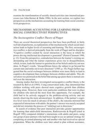 350   PALINCSAR

examine the transformation of socially shared activities into internalized pro-
cesses (see John-Steiner & Mahn 1996). In the next section, we explore two
perspectives on the mechanisms accounting for learning from social construc-
tivist perspectives.

MECHANISMS ACCOUNTING FOR LEARNING FROM
SOCIAL CONSTRUCTIVIST PERSPECTIVES
The Sociocognitive Conflict Theory of Piaget
There are several theoretical perspectives that have been proffered, in fairly
well-developed terms, as explanations of the mechanism by which social inter-
action leads to higher levels of reasoning and learning. The first, sociocogni-
tive conflict, is derived principally from the work of Piaget and his disciples:
“Cognitive conflict created by social interaction is the locus at which the
power driving intellectual development is generated” (Perret-Clermont 1980,
p. 12). From this perspective, contradiction between the learner’s existing un-
derstanding and what the learner experiences gives rise to disequilibration,
which, in turn, leads the learner to question his or her beliefs and to try out new
ideas. In Piaget’s words, “disequilibrium forces the subject to go beyond his
current state and strike out in new directions” (1985, p. 10). Piaget further sug-
gested that the social exchanges between children were more likely to lead to
cognitive development than exchanges between children and adults. This ob-
servation was premised on the belief that among age peers there is mutual con-
trol over the interaction.
   Among studies that have investigated sociocognitive conflict theory is the
research by Bell et al (1985). Using conservation tasks, they determined that
children working with peers showed more cognitive growth than children
working alone. However, there were particular conditions that were in place
for children who derived the most from this opportunity. For example, the
child had to be actively engaged in the problem-solving activity and not
merely observing the more advanced peer. In addition, if the partner’s cogni-
tive level were too much in advance of the child’s, the outcome mirrored that
expected of interactions with adults: the partner’s answer was merely accepted
and did not stimulate the process of “strik[ing] out in directions.”
   In search of evidence that peer interaction provides greater opportunities
for learning than adult-child interactions, Radziszewska & Rogoff (cited in
Rogoff 1991) compared children’s interactions with adults and peers, using
one group of peer partners who had been taught to use an optimal strategy for
completing an errand-planning task and another who had received no special
preparation. When the children were later asked to plan without assistance,
 