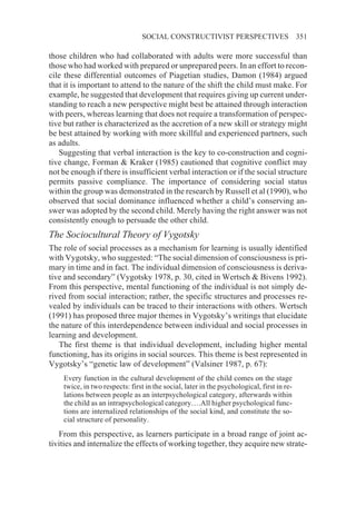SOCIAL CONSTRUCTIVIST PERSPECTIVES                         351

those children who had collaborated with adults were more successful than
those who had worked with prepared or unprepared peers. In an effort to recon-
cile these differential outcomes of Piagetian studies, Damon (1984) argued
that it is important to attend to the nature of the shift the child must make. For
example, he suggested that development that requires giving up current under-
standing to reach a new perspective might best be attained through interaction
with peers, whereas learning that does not require a transformation of perspec-
tive but rather is characterized as the accretion of a new skill or strategy might
be best attained by working with more skillful and experienced partners, such
as adults.
   Suggesting that verbal interaction is the key to co-construction and cogni-
tive change, Forman & Kraker (1985) cautioned that cognitive conflict may
not be enough if there is insufficient verbal interaction or if the social structure
permits passive compliance. The importance of considering social status
within the group was demonstrated in the research by Russell et al (1990), who
observed that social dominance influenced whether a child’s conserving an-
swer was adopted by the second child. Merely having the right answer was not
consistently enough to persuade the other child.
The Sociocultural Theory of Vygotsky
The role of social processes as a mechanism for learning is usually identified
with Vygotsky, who suggested: “The social dimension of consciousness is pri-
mary in time and in fact. The individual dimension of consciousness is deriva-
tive and secondary” (Vygotsky 1978, p. 30, cited in Wertsch & Bivens 1992).
From this perspective, mental functioning of the individual is not simply de-
rived from social interaction; rather, the specific structures and processes re-
vealed by individuals can be traced to their interactions with others. Wertsch
(1991) has proposed three major themes in Vygotsky’s writings that elucidate
the nature of this interdependence between individual and social processes in
learning and development.
   The first theme is that individual development, including higher mental
functioning, has its origins in social sources. This theme is best represented in
Vygotsky’s “genetic law of development” (Valsiner 1987, p. 67):
    Every function in the cultural development of the child comes on the stage
    twice, in two respects: first in the social, later in the psychological, first in re-
    lations between people as an interpsychological category, afterwards within
    the child as an intrapsychological category….All higher psychological func-
    tions are internalized relationships of the social kind, and constitute the so-
    cial structure of personality.
   From this perspective, as learners participate in a broad range of joint ac-
tivities and internalize the effects of working together, they acquire new strate-
 