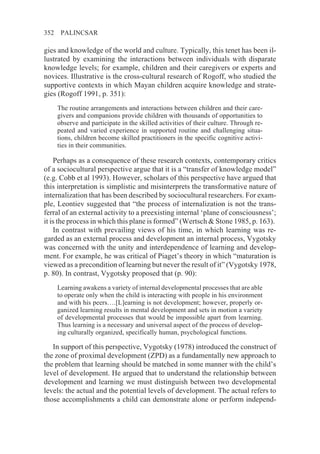 352    PALINCSAR

gies and knowledge of the world and culture. Typically, this tenet has been il-
lustrated by examining the interactions between individuals with disparate
knowledge levels; for example, children and their caregivers or experts and
novices. Illustrative is the cross-cultural research of Rogoff, who studied the
supportive contexts in which Mayan children acquire knowledge and strate-
gies (Rogoff 1991, p. 351):
      The routine arrangements and interactions between children and their care-
      givers and companions provide children with thousands of opportunities to
      observe and participate in the skilled activities of their culture. Through re-
      peated and varied experience in supported routine and challenging situa-
      tions, children become skilled practitioners in the specific cognitive activi-
      ties in their communities.

    Perhaps as a consequence of these research contexts, contemporary critics
of a sociocultural perspective argue that it is a “transfer of knowledge model”
(e.g. Cobb et al 1993). However, scholars of this perspective have argued that
this interpretation is simplistic and misinterprets the transformative nature of
internalization that has been described by sociocultural researchers. For exam-
ple, Leontiev suggested that “the process of internalization is not the trans-
ferral of an external activity to a preexisting internal ‘plane of consciousness’;
it is the process in which this plane is formed” (Wertsch & Stone 1985, p. 163).
    In contrast with prevailing views of his time, in which learning was re-
garded as an external process and development an internal process, Vygotsky
was concerned with the unity and interdependence of learning and develop-
ment. For example, he was critical of Piaget’s theory in which “maturation is
viewed as a precondition of learning but never the result of it” (Vygotsky 1978,
p. 80). In contrast, Vygotsky proposed that (p. 90):
      Learning awakens a variety of internal developmental processes that are able
      to operate only when the child is interacting with people in his environment
      and with his peers….[L]earning is not development; however, properly or-
      ganized learning results in mental development and sets in motion a variety
      of developmental processes that would be impossible apart from learning.
      Thus learning is a necessary and universal aspect of the process of develop-
      ing culturally organized, specifically human, psychological functions.

   In support of this perspective, Vygotsky (1978) introduced the construct of
the zone of proximal development (ZPD) as a fundamentally new approach to
the problem that learning should be matched in some manner with the child’s
level of development. He argued that to understand the relationship between
development and learning we must distinguish between two developmental
levels: the actual and the potential levels of development. The actual refers to
those accomplishments a child can demonstrate alone or perform independ-
 