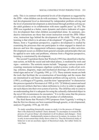 SOCIAL CONSTRUCTIVIST PERSPECTIVES                     353

ently. This is in contrast with potential levels of development as suggested by
the ZPD—what children can do with assistance: “the distance between the ac-
tual developmental level as determined by independent problem solving and
the level of potential development as determined through problem solving un-
der adult guidance or in collaboration with more capable peers” (p. 85). The
ZPD was regarded as a better, more dynamic and relative indicator of cogni-
tive development than what children accomplished alone. In summary, pro-
ductive interactions are those that orient instruction toward the ZPD. Other-
wise, instruction lags behind the development of the child. “The only good
learning is that which is in advance of development” (Vygotsky 1978, p. 89).
Hence, from a Vygotskian perspective, cognitive development is studied by
examining the processes that one participates in when engaged in shared en-
deavors and how this engagement influences engagement in other activities.
Development occurs as children learn general concepts and principles that can
be applied to new tasks and problems, whereas from a Piagetian perspective,
learning is constrained by development.
   The second Vygotskian theme that Wertsch (1991) has identified is that hu-
man action, on both the social and individual planes, is mediated by tools and
signs—semiotics. The semiotic means include: “language; various systems of
counting; mnemonic techniques; algebraic symbol systems; works of art; writ-
ing; schemes, diagrams, maps and mechanical drawings; all sorts of conven-
tional signs and so on” (Vygotsky 1981, p. 137). These semiotic means are both
the tools that facilitate the co-construction of knowledge and the means that
are internalized to aid future independent problem-solving activity. Leontiev
(1981), a colleague of Vygotsky, used the term “appropriation” to characterize
this process (quoted in Newman et al 1989, p. 63): “[Children] cannot and need
not reinvent artifacts that have taken millennia to evolve in order to appropri-
ate such objects into their own system of activity. The child has only to come to
an understanding that it is adequate for using the culturally elaborated object in
the novel life circumstances he encounters.” It is in this sense that the process
of collaboration is at the same time the product of collaboration.
   The third theme that Wertsch (1991) proposes from Vygotsky’s writing is
that the first two themes are best examined through genetic, or developmental,
analysis (Vygotsky 1978, pp. 64–65):
    To study something historically means to study it in the process of change;
    that is the dialectical method’s basic demand. To encompass in research the
    process of a given thing’s development in all its phases and changes—from
    birth to death—fundamentally means to discover its nature, its essence, for it
    is only in movement that a body shows what it is. Thus the historical study of
    behavior is not an auxiliary aspect of theoretical study, but rather forms its
    very base.
 