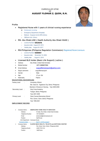 CURRICULUM VITAE
OF
AUGUST FLOMAR Z. QUIM, R.N.
Profile
• Registered Nurse with 5 years of clinical nursing experience
o Homecare nursing
o Emergency Department (Hospital)
o Medical – Surgical Unit & OPD (Clinic)
o OBGyne Unit (Clinic)
• RN- Abu Dhabi,UAE ( Health Authority Abu Dhabi HAAD )
o License Number: GN25078
o Issuance date : August 20, 2015
o Validity date : August 20, 2017
• RN-Philippines (Philippine Regulation Commission) Registered Nurse Licensure
o License Number: 0589897
o Issuance date : November 19, 2009
o Validity date : August 2, 2018
• Licensed BLS holder (Basic Life Support) ( active )
• Address :Abu Dhabi, United Arab Emirates
• Mobile Number : +971-568827292
• Email Address : augustflomarzquim@yahoo.com
• Skype username : augustflomarzquim
• Gender : Male
• Age : 27 yrs. Old
• Nationality : Filipino
EDUCATIONAL BACKGROUND
Tertiary Level : University of Bohol
Ma. Clara St., Tagbilaran City, Bohol, Philippines
Bachelor of Science in Nursing Year 2005-2009
Secondary Level : Holy Cross Academy
Tubigon, Bohol, Philippines
Year 2001-2005
Primary Level : Clarin Central Elementary School
Pob. Centro, Clarin, Bohol, Philippines
Year 1995-2001
EMPLOYMENT RECORD
 Company Name : AMERICARE HOME HEALTH SERVICES
Address : Al Zaab, Abu Dhabi, United Arab Emirates
Telephone Number: +97124459575
Email : americare@americareuae.com
Position : Staff Nurse
Unit/ Department: Homecare Nurse
Inclusive date : April 3, 2016-present
 Company Name : CLARIN MAIN HEALTH, TB-DOTS and BIRTHING CENTER
Address : Pob. Norte, Clarin, Bohol, Philippines 6330
Telephone Numb : +639177911515
Position : Staff Nurse
 