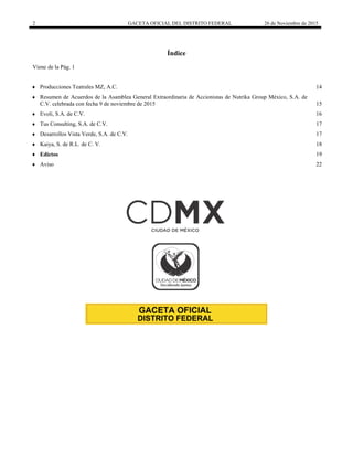 2 GACETA OFICIAL DEL DISTRITO FEDERAL 26 de Noviembre de 2015
Índice
Viene de la Pág. 1
 Producciones Teatrales MZ, A.C. 14
 Resumen de Acuerdos de la Asamblea General Extraordinaria de Accionistas de Nutrika Group México, S.A. de
C.V. celebrada con fecha 9 de noviembre de 2015 15
 Evoli, S.A. de C.V. 16
 Tus Consulting, S.A. de C.V. 17
 Desarrollos Vista Verde, S.A. de C.V. 17
 Kaiya, S. de R.L. de C. V. 18
 Edictos 19
 Aviso 22
 