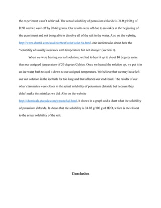 the experiment wasn’t achieved. The actual solubility of potassium chloride is 34.0 g/100 g of
H2O and we were off by 20-60 grams. Our results were off due to mistakes at the beginning of
the experiment and not being able to dissolve all of the salt in the water. Also on the website,
http://www.chem1.com/acad/webtext/solut/solut-6a.html, one section talks about how the
“solubility of usually increases with temperature but not always” (section 1).
When we were heating our salt solution, we had to heat it up to about 10 degrees more
than our assigned temperature of 20 degrees Celsius. Once we heated the solution up, we put it in
an ice water bath to cool it down to our assigned temperature. We believe that we may have left
our salt solution in the ice bath for too long and that affected our end result. The results of our
other classmates were closer to the actual solubility of potassium chloride but because they
didn’t make the mistakes we did. Also on the website
http://chemicals.etacude.com/p/more/kcl.html, it shows in a graph and a chart what the solubility
of potassium chloride. It shows that the solubility is 34.03 g/100 g of H2O, which is the closest
to the actual solubility of the salt.
Conclusion
 