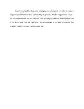 It can be concluded that the point at which potassium chloride salt is soluble in water at a
temperature of 20 degrees Celsius is about 34.0g/100g of H2O. Also the temperature at which
you heat the salt solution makes a difference when you’re trying to find the solubility of any kind
of salt. We also now know that if you have a high amount of salt in your water, it can a long time
or require a higher temperature to dissolve the salt.
 