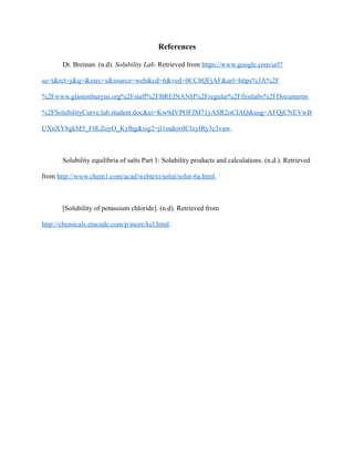 References
Dr. Breinan. (n.d). Solubility Lab. Retrieved from https://www.google.com/url?
sa=t&rct=j&q=&esrc=s&source=web&cd=6&ved=0CC8QFjAF&url=https%3A%2F
%2Fwww.glastonburyus.org%2Fstaff%2FBREINANH%2Fregular%2Ffirstlabs%2FDocuments
%2FSolubilityCurve.lab.student.doc&ei=Kw9dVPOFJM71yASR2oCIAQ&usg=AFQjCNEVwB
UXnXY8gkM5_F0LZoyO_Kylhg&sig2=jl1mdoxtlClxyIRy3c3vaw.
Solubility equilibria of salts Part 1: Solubility products and calculations. (n.d.). Retrieved
from http://www.chem1.com/acad/webtext/solut/solut-6a.html.
[Solubility of potassium chloride]. (n.d). Retrieved from
http://chemicals.etacude.com/p/more/kcl.html.
 