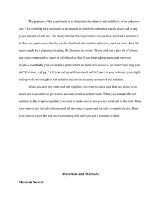 The purpose of the experiment is to determine the identity and solubility of an unknown
salt. The solubility of a substance is an amount at which the substance can be dissolved in any
given amount of solvent. The theory behind this experiment is to see how much of a substance,
in this case potassium chloride, can be dissolved into another substance, such as water. In a lab
report made by a chemistry teacher, Dr. Breinan, he writes “If you add just a tiny bit of almost
any ionic compound to water, it will dissolve. But if you keep adding more and more salt
crystals, eventually you will reach a point where no more will dissolve, no matter how long you
stir” (Breinan, n.d. pg. 1). If you end up with too much salt left over in your solution, you might
end up with not enough to salt solution and not an accurate amount of salt solution.
When you mix the water and salt together, you want to make sure that you dissolve as
much salt as possible to get a more accurate result to actual result. When you transfer the salt
solution to the evaporating dish, you want to make sure to not get any solid salt in the dish. Then
you want to dry the salt solution until all the water is gone and the salt is completely dry. Then
you want to weigh the salt and evaporating dish until you get a constant weight.
Materials and Methods
Materials Needed:
 
