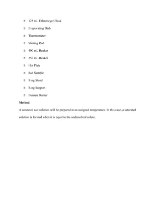  125 mL Erlenmeyer Flask
 Evaporating Dish
 Thermometer
 Stirring Rod
 400 mL Beaker
 250 mL Beaker
 Hot Plate
 Salt Sample
 Ring Stand
 Ring Support
 Bunsen Burner
Method:
A saturated salt solution will be prepared at an assigned temperature. In this case, a saturated
solution is formed when it is equal to the undissolved solute.
 