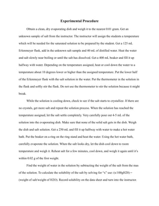 Experimental Procedure
Obtain a clean, dry evaporating dish and weigh it to the nearest 0.01 gram. Get an
unknown sample of salt from the instructor. The instructor will assign the students a temperature
which will be needed for the saturated solution to be prepared by the student. Get a 125 mL
Erlenmeyer flask, add in the unknown salt sample and 40 mL of distilled water. Heat the water
and salt slowly near boiling or until the salt has dissolved. Get a 400 mL beaker and fill it up
halfway with water. Depending on the temperature assigned, heat or cool down the water to a
temperature about 10 degrees lower or higher than the assigned temperature. Put the lower half
of the Erlenmeyer flask with the salt solution in the water. Put the thermometer in the solution in
the flask and softly stir the flask. Do not use the thermometer to stir the solution because it might
break.
While the solution is cooling down, check to see if the salt starts to crystallize. If there are
no crystals, get more salt and repeat the solution process. When the solution has reached the
temperature assigned, let the salt settle completely. Very carefully pour out 4-5 mL of the
solution into the evaporating dish. Make sure that none of the solid salt gets in the dish. Weigh
the dish and salt solution. Get a 250 mL and fill it up halfway with water to make a hot water
bath. Put the beaker on a ring on the ring stand and heat the water. Using the hot water bath,
carefully evaporate the solution. When the salt looks dry, let the dish cool down to room
temperature and weigh it. Reheat salt for a few minutes, cool down, and weigh it again until it’s
within 0.02 g of the first weight.
Find the weight of water in the solution by subtracting the weight of the salt from the mas
of the solution. To calculate the solubility of the salt by solving for “x” use: (x/100gH20) =
(weight of salt/weight of H2O). Record solubility on the data sheet and turn into the instructor.
 