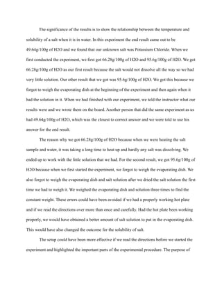 The significance of the results is to show the relationship between the temperature and
solubility of a salt when it is in water. In this experiment the end result came out to be
49.64g/100g of H2O and we found that our unknown salt was Potassium Chloride. When we
first conducted the experiment, we first got 66.28g/100g of H2O and 95.6g/100g of H2O. We got
66.28g/100g of H2O as our first result because the salt would not dissolve all the way so we had
very little solution. Our other result that we got was 95.6g/100g of H2O. We got this because we
forgot to weigh the evaporating dish at the beginning of the experiment and then again when it
had the solution in it. When we had finished with our experiment, we told the instructor what our
results were and we wrote them on the board. Another person that did the same experiment as us
had 49.64g/100g of H2O, which was the closest to correct answer and we were told to use his
answer for the end result.
The reason why we got 66.28g/100g of H2O because when we were heating the salt
sample and water, it was taking a long time to heat up and hardly any salt was dissolving. We
ended up to work with the little solution that we had. For the second result, we got 95.6g/100g of
H2O because when we first started the experiment, we forgot to weigh the evaporating dish. We
also forgot to weigh the evaporating dish and salt solution after we dried the salt solution the first
time we had to weigh it. We weighed the evaporating dish and solution three times to find the
constant weight. These errors could have been avoided if we had a properly working hot plate
and if we read the directions over more than once and carefully. Had the hot plate been working
properly, we would have obtained a better amount of salt solution to put in the evaporating dish.
This would have also changed the outcome for the solubility of salt.
The setup could have been more effective if we read the directions before we started the
experiment and highlighted the important parts of the experimental procedure. The purpose of
 