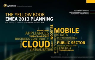 Customer IT Priorities
Customer Business Priorities
High Growth Opportunities
Confidence in a connected world.
THE YELLOW BOOK
EMEA 2013 PLANNING
FOR SPECIALIZED PARTNERS FEBRUARY 2013 EDITION
SYMANTEC PROPRIETARY/CONFIDENTIAL – Only for Symantec’s and our SPP Specialized Partner’s internal usage. This documentation may neither be distributed to
nor its contents used in its whole, parts or excerpts towards third parties by SPP Specialized Partner. Copyright © 2013 Symantec Corporation. All rights reserved.
APPLIANCES
Cross-sell
STORAGE
Security Management
BUSINESS CONTINUITY
Manufacturing
CONSUMERIzATION
ENERGY
Public Sector
Energy
Banking
TelecomVirtualization
Threat Landscape Big Data
Information Explosion
Mobile
Cloud
Opportunities
START HERE
 