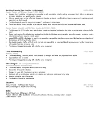 Merrill Lynch (acquired Wave Securities, LLC/Archipelago) 6/2004 – 3/2008
Executive Assistant to CFO/Account Manager (7/2006 – 3/2008)
 Managed clients’ soft-dollar trading accounts; responsible for daily reconciliation of trading activity, accurate and timely delivery of statements,
commission allocations, and special reporting requests
 Delivered superior client service to Portfolio Managers by handling services in a confidential and discrete manner and remaining extremely
responsive to all client requests
 Provided educational support to customers on company’s products and trading software
 Planned and attended dinners and other social outings to develop strong business relationships and generate new business leads
Executive Assistant to the CEO and CFO of Wave Securities, LLC (6/2004 – 7/2006)
 Provided support to CEO including heavy calendar/travel management, personal bookkeeping, day-to-day personal errands, and general office
support
 Created much needed office infrastructure; developed confidential client database, a documentation system for regulatory compliance matters
and an employee/human resources records system
 Assisted CEO and CFO in facilitating the Merrill Lynch acquisition; managed the due diligence process and facilitated a smooth transition of
client database to Merrill Lynch trading platform
 Coordinated relocation of office to Merrill Lynch site; held sole responsibility for ensuring all transfer procedures were handled in accordance
with regulatory/securities compliance rules
 Provided general support to consulting staff and other senior management
Citadel Investment Group 7/2003 – 4/2004
Assistant (Contract )
 Coordinated meetings, answered phones, scheduled travel for managers and clients, and prepared expense reports
 Supported trade desk as needed
 Provided general support to consulting staff and other senior management
John Cunningham - SVP Client Operations MedAssets 5/1997 – 7/2003
Household Manager and Personal Assistant
 Coordinated all travel arrangements for both John and his family
 Orchestrated all household relocations
 Managed the house staff (housekeeper, gardener, contractors)
 Maintained daily personal business calendars, dry cleaning, and automobile maintenance for the family
 Managed and paid all bills and expenses
 Coordinated and planned all special events
Education:
DePaul University – Adult Accelerated Program 2013 – On Hold
Joliet Junior College / St. Joseph School of Nursing 1993 – 1996
Skills:
Certified Notary Public, CRM program, 365 Cloud,
Proficient in Microsoft Office, QuickBooks, other accounting software and various proprietary software programs
Certified Personal Trainer
 