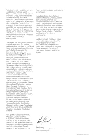 With this in mind, I would like to thank
our Strategic Partners, Marsh &
McLennan Companies and the Zurich
Insurance Group, represented on the
Steering Board by John Drzik,
President, Global Risk and Specialties,
Marsh & McLennan; and Cecilia Reyes,
Group Chief Risk Officer, Zurich
Insurance Group. Furthermore, I am
grateful to our academic advisers the
National University of Singapore, the
Oxford Martin School at the University
of Oxford and the Wharton Risk
Management and Decision Processes
Center at the University of
Pennsylvania.
The Report has also greatly benefited
from the dedication and valuable
guidance of the members of the Global
Risks 2016 Advisory Board. Members
are Rolf Alter, Organisation for
Economic Co-operation and
Development (OECD); Mario Blejer,
Banco Hipotecario SA; Winnie
Byanyima, Oxfam International;
Marie-Valentine Florin, International
Risk Governance Council (IRGC);
Steven Kou, National University of
Singapore; Julian Laird, Oxford Martin
School; Pascal Lamy, Notre Europe -
Jacques Delors Institute; Ursula von
der Leyen, Federal Minister of Defence
of Germany; Maleeha Lodhi
Ambassador and Permanent
Representative of Pakistan to the
United Nations; Erwann Michel-Kerjan,
The Wharton School, University of
Pennsylvania; Nicolas Mueller, Federal
Chancellery of Switzerland; Moisés
Naím, Carnegie Endowment for
International Peace; Jonathan Ostry,
International Monetary Fund; Manuel
Pulgar-Vidal Otalora, Minister of
Environment of Peru; Nouriel Roubini,
New York University; Anders
Sandberg, University of Oxford;
Richard Smith-Bingham, Marsh &
McLennan Companies; Michelle
Tuveson, Centre for Risk Studies,
University of Cambridge; Steve Wilson,
Zurich Insurance Group; and Sandra
Wu Wen-Hsiu, Japan Asia Group
Limited.
I am grateful to Espen Barth Eide,
Managing Director and Anja
Kaspersen, Head of International
Security as well as Isabel de Sola,
Andrej Kirn and Alex Williams for their
contributions on international security,
and to the International Security
community and ecosystem of the
Klaus Schwab
Founder and Executive Chairman
World Economic Forum
Forum for their invaluable contributions
to the Report.
I would also like to thank Richard
Samans, Managing Director; Jennifer
Blanke, Chief Economist; and
Margareta Drzeniek Hanouz, Head of
Global Competitiveness and Risks for
their leadership on this effort as well as
The Global Risks Report 2016 project
team members Ciara Browne, Attilio Di
Battista, Caroline Galvan, Gaëlle Marti,
and Stephanie Vérin for their
contributions.
Last but not least, this Report would
not have been possible without the
time and commitment of the
respondents who completed the
Global Risks Perception Survey and
the participants in the Changing
International Security Landscapes
project.
5The Global Risks Report 2016
 