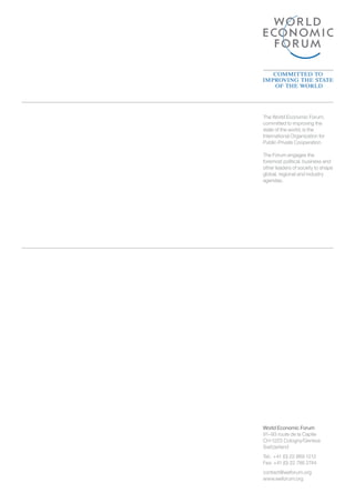 World Economic Forum
91–93 route de la Capite
CH-1223 Cologny/Geneva
Switzerland
Tel.: 	+41 (0) 22 869 1212
Fax: +41 (0) 22 786 2744
contact@weforum.org
www.weforum.org
The World Economic Forum,
committed to improving the
state of the world, is the
International Organization for
Public-Private Cooperation.
The Forum engages the
foremost political, business and
other leaders of society to shape
global, regional and industry
agendas.
 