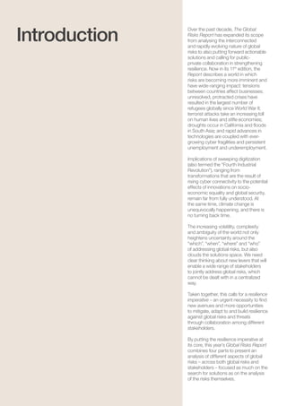 The Global Risks Report 20168
Over the past decade, The Global
Risks Report has expanded its scope
from analysing the interconnected
and rapidly evolving nature of global
risks to also putting forward actionable
solutions and calling for public-
private collaboration in strengthening
resilience. Now in its 11th
edition, the
Report describes a world in which
risks are becoming more imminent and
have wide-ranging impact: tensions
between countries affect businesses;
unresolved, protracted crises have
resulted in the largest number of
refugees globally since World War II;
terrorist attacks take an increasing toll
on human lives and stifle economies;
droughts occur in California and floods
in South Asia; and rapid advances in
technologies are coupled with ever-
growing cyber fragilities and persistent
unemployment and underemployment.
Implications of sweeping digitization
(also termed the “Fourth Industrial
Revolution”), ranging from
transformations that are the result of
rising cyber connectivity to the potential
effects of innovations on socio-
economic equality and global security,
remain far from fully understood. At
the same time, climate change is
unequivocally happening, and there is
no turning back time.
The increasing volatility, complexity
and ambiguity of the world not only
heightens uncertainty around the
“which”, “when”, “where” and “who”
of addressing global risks, but also
clouds the solutions space. We need
clear thinking about new levers that will
enable a wide range of stakeholders
to jointly address global risks, which
cannot be dealt with in a centralized
way.
Taken together, this calls for a resilience
imperative – an urgent necessity to find
new avenues and more opportunities
to mitigate, adapt to and build resilience
against global risks and threats
through collaboration among different
stakeholders.
By putting the resilience imperative at
its core, this year’s Global Risks Report
combines four parts to present an
analysis of different aspects of global
risks – across both global risks and
stakeholders – focused as much on the
search for solutions as on the analysis
of the risks themselves.
Introduction
 
