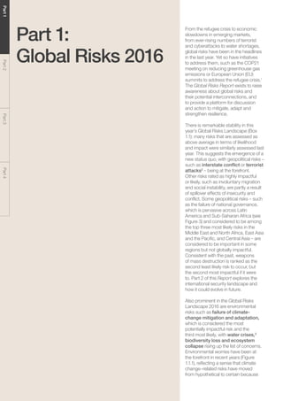 The Global Risks Report 201610
Part1Part2Part3Part4
Part 1:
Global Risks 2016
From the refugee crisis to economic
slowdowns in emerging markets,
from ever-rising numbers of terrorist
and cyberattacks to water shortages,
global risks have been in the headlines
in the last year. Yet so have initiatives
to address them, such as the COP21
meeting on reducing greenhouse gas
emissions or European Union (EU)
summits to address the refugee crisis.1
The Global Risks Report exists to raise
awareness about global risks and
their potential interconnections, and
to provide a platform for discussion
and action to mitigate, adapt and
strengthen resilience.
There is remarkable stability in this
year’s Global Risks Landscape (Box
1.1): many risks that are assessed as
above average in terms of likelihood
and impact were similarly assessed last
year. This suggests the emergence of a
new status quo, with geopolitical risks –
such as interstate conflict or terrorist
attacks2
– being at the forefront.
Other risks rated as highly impactful
or likely, such as involuntary migration
and social instability, are partly a result
of spillover effects of insecurity and
conflict. Some geopolitical risks – such
as the failure of national governance,
which is pervasive across Latin
America and Sub-Saharan Africa (see
Figure 3) and considered to be among
the top three most likely risks in the
Middle East and North Africa, East Asia
and the Pacific, and Central Asia – are
considered to be important in some
regions but not globally impactful.
Consistent with the past, weapons
of mass destruction is ranked as the
second least likely risk to occur, but
the second most impactful if it were
to. Part 2 of this Report explores the
international security landscape and
how it could evolve in future.
Also prominent in the Global Risks
Landscape 2016 are environmental
risks such as failure of climate-
change mitigation and adaptation,
which is considered the most
potentially impactful risk and the
third most likely, with water crises,3
biodiversity loss and ecosystem
collapse rising up the list of concerns.
Environmental worries have been at
the forefront in recent years (Figure
1.1.1), reflecting a sense that climate
change–related risks have moved
from hypothetical to certain because
 