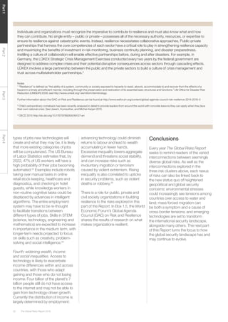 The Global Risks Report 201620
Part1Part2Part3Part4
types of jobs new technologies will
create and what they may be, it is likely
that more existing categories of jobs
will be computerized. The US Bureau
of Labor Statistics estimates that, by
2022, 47% of US workers will have a
high probability of their jobs becoming
automated.33
Examples include robots
taking over manual tasks in online
retail stock keeping, healthcare and
diagnostics, and checking in hotel
guests, while knowledge workers in
non-routine cognitive tasks could be
displaced by advances in intelligent
algorithms. The entire employment
system may have to be re-thought
to facilitate transitions between
different types of jobs. Skills in STEM
(science, technology, engineering and
mathematics) are expected to increase
in importance in the medium term, with
longer-term needs projected to focus
on skills such as creativity, problem-
solving and social intelligence.34
Fourth: widening wealth, income
and social inequalities. Access to
technology is likely to exacerbate
income differences within and across
countries, with those who adapt
gaining and those who do not losing
income. Four billion of the planet’s 7
billion people still do not have access
to the internet and may not be able to
gain from technology-driven growth.
Currently the distribution of income is
largely determined by employment:
Individuals and organizations must recognize the imperative to contribute to resilience and must also know what and how
they can contribute. No single entity – public or private – possesses all of the necessary authority, resources, or expertise to
ensure its resilience against catastrophic events. Instead, resilience necessitates collaborative approaches. Public-private
partnerships that harness the core competencies of each sector have a critical role to play in strengthening resilience capacity
and maximizing the benefits of investment in risk monitoring, business continuity planning, and disaster preparedness.
Instilling a culture of collaboration will enable effective partnerships before, during and after disasters. For example, in
Germany, the LÜKEX Strategic Crisis Management Exercises conducted every two years by the federal government are
designed to address complex crises and their potential disruptive consequences across sectors through cascading effects.
LÜKEX involves a large partnership between the public and the private sectors to build a culture of crisis management and
trust across multistakeholder partnerships.3
Notes
1
“Resilience” is defined as “the ability of a system, community or society exposed to hazards to resist, absorb, accommodate to and recover from the effects of a
hazard in a timely and efficient manner, including through the preservation and restoration of its essential basic structures and functions.” UN Office for Disaster Risk
Reduction (UNISDR) 2009; see http://www.unisdr.org/ we/inform/terminology.
Further information about the GAC on Risk and Resilience can be found at http://www.weforum.org/content/global-agenda-council-risk-resilience-2014-2016-0
2
Chile’s extraordinary comeback has been recently analysed in detail to provide leaders from around the world with concrete lessons they can apply when they face
their own national crisis. See Useem, Kunreuther, and Michel-Kerjan 2015.
3
OECD 2015 http://dx.doi.org/10.1787/9789264249127-en
advancing technology could diminish
returns to labour and lead to wealth
accumulating in fewer hands.
Excessive inequality lowers aggregate
demand and threatens social stability,
and can increase risks such as
involuntary migration or terrorism
caused by violent extremism. Rising
inequality is also correlated to upticks
in security problems, such as violent
deaths or robbery.35
There is a role for public, private and
civil society organizations in building
resilience to the risks explored in this
part of the Report. In Box 1.5, the World
Economic Forum’s Global Agenda
Council (GAC) on Risk and Resilience
shares the results of research on what
makes organizations resilient.
Conclusions
Every year The Global Risks Report
seeks to remind readers of the varied
interconnections between seemingly
diverse global risks. As well as the
interconnections explored in the
three risk clusters above, each nexus
of risks can also be linked back to
the new status quo of heightened
geopolitical and global security
concerns: environmental stresses
could increasingly see tensions among
countries over access to water and
land; mass forced migration can
be both a symptom and a cause of
cross-border tensions; and emerging
technologies are set to transform
the international security landscape,
alongside many others. The next part
of this Report turns the focus to how
the global security landscape has and
may continue to evolve.
 