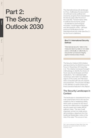 The Global Risks Report 201624
Part1Part2Part3Part4
Part 2:
The Security
Outlook 2030
The international security landscape
is in flux, challenging the assumption
of continued social, political and
economic progress that characterized
the first 25 years after the end of
the Cold War. Transformative shifts
in political and economic power
– accelerated by technological
innovation, social fragmentation
and demographic shifts – will have
profound ramifications for the
international security order (see Box 2.1
for the Forum’s definition).
Box 2.1: International Security
Defined
“International security” refers to the
measures taken by state or non-state
actors, individually or collectively, to
ensure their survival and integrity
against transboundary threats.
The Security Outlook 2030 initiative
was launched by the World Economic
Forum in November 2014 (see Box
2.2). This initiative harnessed foresight
methodology to identify the drivers of
future security landscapes and their
implications. Ten multistakeholder
workshops were held in six different
regions of the world, and interviews
were conducted with security experts
and practioners. The process resulted
in the definition of seven drivers and
three scenarios featured in this Report.
The Security Landscape in
Context
The landscape is characterized by two
main phenomena: first is the vacuum
created by frail or weakening states,
which open up space for the rise of
armed non-state actors in the global
security space and create difficult
spillover crises.1
The rise of well-
organized, armed non-state actors
demonstrates a departure from the
traditional Westphalian notion of the
role of the state. This occurs in two
Part 2 was contributed by Espen Barth Eide, Anja
Kaspersen and Isabel de Sola from the World
Economic Forum.
 