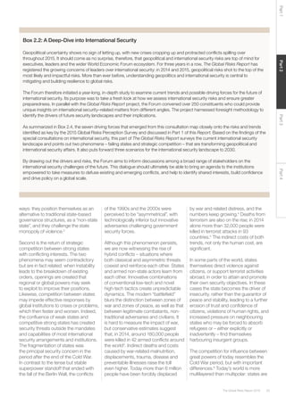 25The Global Risks Report 2016
Part2Part4Part3Part1
Box 2.2: A Deep-Dive into International Security
Geopolitical uncertainty shows no sign of letting up, with new crises cropping up and protracted conflicts spilling over
throughout 2015. It should come as no surprise, therefore, that geopolitical and international security risks are top of mind for
executives, leaders and the wider World Economic Forum ecosystem. For three years in a row, The Global Risks Report has
registered the growing concerns of leaders over international security: in 2014 and 2015, geopolitical risks shot to the top of the
most likely and impactful risks. More than ever before, understanding geopolitics and international security is central to
mitigating and building resilience to global risks.
The Forum therefore initiated a year-long, in-depth study to examine current trends and possible driving forces for the future of
international security. Its purpose was to take a fresh look at how we assess international security risks and ensure greater
preparedness. In parallel with the Global Risks Report project, the Forum convened over 250 constituents who could provide
unique insights on international security–related matters from different angles. The project harnessed foresight methodology to
identify the drivers of future security landscapes and their implications.
As summarized in Box 2.4, the seven driving forces that emerged from this consultation map closely onto the risks and trends
identified as key by the 2015 Global Risks Perception Survey and discussed in Part 1 of this Report. Based on the findings of the
special consultations on international security, this part of The Global Risks Report surveys the current international security
landscape and points out two phenomena – failing states and strategic competition – that are transforming geopolitical and
international security affairs. It also puts forward three scenarios for the international security landscape to 2030.
By drawing out the drivers and risks, the Forum aims to inform discussions among a broad range of stakeholders on the
international security challenges of the future. This dialogue should ultimately be able to bring an agenda to the institutions
empowered to take measures to defuse existing and emerging conflicts, and help to identify shared interests, build confidence
and drive policy on a global scale.
ways: they position themselves as an
alternative to traditional state-based
governance structures, as a “non-state
state”, and they challenge the state
monopoly of violence.2
Second is the return of strategic
competition between strong states
with conflicting interests. The two
phenomena may seem contradictory
but are in fact related: when instability
leads to the breakdown of existing
orders, openings are created that
regional or global powers may seek
to exploit to improve their positions.
Likewise, competition between states
may impede effective responses by
global institutions to crises or problems,
which then fester and worsen. Indeed,
the confluence of weak states and
competitive strong states has created
security threats outside the mandates
and capabilities of most international
security arrangements and institutions.
The fragmentation of states was
the principal security concern in the
period after the end of the Cold War.
In contrast to the tense but stable
superpower standoff that ended with
the fall of the Berlin Wall, the conflicts
of the 1990s and the 2000s were
perceived to be “asymmetrical”, with
technologically inferior but innovative
adversaries challenging government
security forces.
Although this phenomenon persists,
we are now witnessing the rise of
hybrid conflicts – situations where
both classical and asymmetric threats
coexist and reinforce each other. States
and armed non-state actors learn from
each other. Innovative combinations
of conventional low-tech and novel
high-tech tactics create unpredictable
dynamics. The modern “battlefield”
blurs the distinction between zones of
war and zones of peace, as well as that
between legitimate combatants, non-
traditional adversaries and civilians. It
is hard to measure the impact of war,
but conservative estimates suggest
that, in 2014, around 180,000 people
were killed in 42 armed conflicts around
the world3
. Indirect deaths and costs
caused by war-related malnutrition,
displacements, trauma, disease and
preventable illnesses raise the toll
even higher. Today more than 6 million
people have been forcibly displaced
by war and related distress, and the
numbers keep growing.4
Deaths from
terrorism are also on the rise; in 2014
alone more than 32,000 people were
killed in terrorist attacks in 93
countries.5
The indirect costs of both
trends, not only the human cost, are
significant.
In some parts of the world, states
themselves direct violence against
citizens, or support terrorist activities
abroad, in order to attain and promote
their own security objectives. In these
cases the state becomes the driver of
insecurity, rather than the guarantor of
peace and stability, leading to a further
erosion of trust and confidence of
citizens, violations of human rights, and
increased pressure on neighbouring
states who may be forced to absorb
refugees or – either explicitly or
inadvertently – find themselves
harbouring insurgent groups.
The competition for influence between
great powers of today resembles the
Cold War period, but with important
differences.6
Today’s world is more
multilayered than multipolar: states are
 