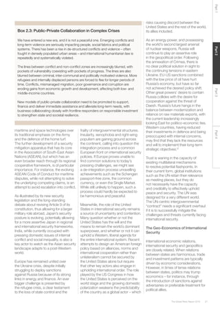 27The Global Risks Report 2016
Part2Part4Part3Part1
Box 2.3: Public-Private Collaboration in Complex Crises
We have entered a new era, and it is not a peaceful one. Emerging conflicts and
long-term violence are seriously impacting people, social fabrics and political
systems. There has been a rise in de-structured conflicts and violence – often
fought in densely populated urban areas – and international humanitarian law is
repeatedly and systematically violated.
The lines between conflict and non-conflict zones are increasingly blurred, with
pockets of vulnerability coexisting with pockets of progress. The lines are also
blurred between criminal, inter-communal and politically motivated violence. More
refugees and internally displaced persons are forced to flee for longer periods of
time. Conflicts, mismanaged migration, poor governance and corruption are
eroding gains from economic growth and development, affecting both low- and
middle-income countries.
New models of public-private collaboration need to be promoted to support,
finance and deliver immediate assistance and alleviate long-term needs, with
business collaborating closely with frontline responders on responsible investment
to strengthen state and societal resilience.
maritime and space technologies over
its traditional emphasis on the Army
and the defence of the home turf.
The further development of a security
mitigation apparatus that has its core
in the Association of South-East Asian
Nations (ASEAN), but which has an
even broader reach through its regional
cooperative framework, is of particular
importance. For instance, the evolving
ASEAN Code of Conduct for maritime
disputes, while not attempting to solve
the underlying competing claims, is an
attempt to avoid escalation into conflict.
As illustrated by its new security
legislation and the long-standing
debate about revising Article 9 of its
constitution, thus allowing for a larger
military role abroad, Japan’s security
posture is evolving, potentially allowing
for a more assertive Japan in regional
and international security frameworks.
India, while currently occupied with
pressing domestic issues of internal
conflict and social inequality, is also a
key actor to watch as the Asian security
landscape adapts to a post-Western
world.
Europe has remained united over
the Ukraine crisis, despite initially
struggling to deploy sanctions
against Russia because of its strong
links in energy and finance. An ever
bigger challenge is presented by
the refugee crisis, a clear testament
to the loss of state control and the
frailty of intergovernmental structures.
Insularity, xenophobia and right-wing
populism are gaining ground across
the continent, calling into question the
integration process and a common
European front on international security
policies. If Europe proves unable to
find common solutions to today’s
pressing challenges, we might see
a de-integration process unravelling
achievements such as the Schengen
passport-free zone, the common
currency, or even the Single Market.
While still unlikely to happen, such a
process could hardly be expected to
be harmonious and peaceful.
Meanwhile, the role of the United
States in international security remains
a source of uncertainty and contention.
Many question whether or not the
United States has the will and the
means to remain the world´s dominant
superpower, and whether or not it can
uphold a Western, liberal agenda for
the entire international system. Recent
attempts to design an American foreign
policy based on alliances, norms and
international cooperation rather than
unilateralism cannot be secured by
the United States alone but require
that other key actors also engage in
upholding international order. The role
played by the US Congress in how
the United States is perceived on the
world stage and the growing domestic
polarization weakens the predictability
of the country as a global actor – which
risks causing discord between the
United States and the rest of the world,
its allies included.
As an energy power, and possessing
the world’s second largest arsenal
of nuclear weapons, Russia will
continue to play an assertive role
in the geopolitical order. Following
the annexation of Crimea, there is
no clear political solution in sight to
the continuing tensions in eastern
Ukraine. EU-US sanctions combined
with the low price of oil have hurt
Russia’s economy, but have so far
not achieved the desired policy shift.
Other great powers’ desire to contain
Russia collides with the desire for
cooperation against the threat of
Daesh. Russia’s future hangs in the
balance between modernization and
reliance on raw materials exports, with
the current leadership increasingly
looking East for politico-economic ties.
Western countries, having reduced
their investments in defence and being
preoccupied with internal concerns,
may find that they lack the resources
and will to implement their long-term
strategic objectives.12
Trust is waning in the capacity of
existing multilateral mechanisms
to resolve potential flashpoints. In
their current form, global institutions
such as the UN retain their relevance
as meeting places, but they do
not necessarily have the capacity
and credibility to effectively uphold
peace and security. The UN was
designed for a very different world.
The UN-centric intergovernmental
“contract” needs a significant overhaul
if it is to successfully mitigate the
challenges and threats currently facing
international security.
The Geo-Economics of International
Security
International economic relations,
international security and geopolitics
are closely related. When relations
between states are harmonious, trade
and investment patterns are typically
driven by economic considerations.
However, in times of tense relations
between states, politics may trump
economics – for instance, through
the introduction of sanctions against
adversaries or preferable treatment for
political allies.
 