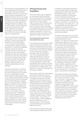 The Global Risks Report 201628
Part1Part2Part3Part4
After decades of rapid globalization, the
current geopolitical landscape shows
some signs of returning to politics
dominating economics. The economic
growth spurred by globalization has
shifted the balance of economic power,
leading to renewed great power rivalry
and global insecurities. New alliances
are playing out in trade agreements,
strategic infrastructure projects, new
investment banks, and arrangements
governing the internet and cross-
border data flows and storage –
increasingly a source of tension, as
seen with the annulment of the Safe
Harbour Act agreement.13
Economic policies are increasingly
“weaponized”, and not only through
sanctions. Tools that were taken for
granted in the era of globalization
– such as access to raw materials
and technology underlying financial
transactions – may become politically
restricted, posing new risks for
industries that rely on free and open
markets for access to technology,
materials and customers. Businesses
may find more and more obstructions
as a result of anxieties around trade,
technology transfer and intellectual
property, calling into question the
reliability of global supply chains,
industrial partnerships and cross-
holdings.14
Civil wars and terrorism can disturb
the flow of goods and services, with
the interconnectedness of the global
economy magnifying the impact.
Ninety percent of traded goods travel
by sea, often through stretches of water
in Asia and Africa that are increasingly
part of territorial disputes or targets
of piracy: the Suez Canal, the Strait of
Malacca, the Gulf of Guinea and the
Strait of Hormuz – thoroughfares for
trade, energy transport and supplies –
are all surrounded by violent
conflicts.15
Air transport costs are
increasing because of heightened
travel security procedures and the
need to avoid overflying conflict
areas. As discussed in Part 3 of this
Report, epidemics can also threaten
international security, with the recent
Ebola crisis a reminder of potential
vulnerabilities.
Driving Forces and
Amplifiers
The Forum’s year-long consultations
on international security identified
seven key driving forces of change in
the international security landscape
(see Box 2.4). They are highly
interconnected, each interacting with
and affecting the others. From the
seven, two stand out as warranting
more detailed discussion: technological
innovation and natural resources and
climate management. They are not
only drivers in their own right, but also
significant amplifiers of the others.
Technological Innovation and
International Security
From longbows to gunpowder, nuclear
weapons, airplanes and drones, the
history of international security is also
the history of technological innovation,16
and the history of humanity is defined
by war, and war by the people
who fight it and how they fight it.17
The Fourth Industrial Revolution
will profoundly affect our security,
physically and virtually. Previous
industrial revolutions have advanced
human development but they also
precipitated violent transfers of power.
Technological innovation will continue
to influence how conflicts arise, who
fights them, where they are fought and
how they are settled.
Some ways in which new technologies
will impact international security in
the coming 15 years can already be
anticipated: for example, improved
capacity to 3D-print weapons from
digital templates and new possibilities
for biological and chemical weapons.
However, technologies are fusing
in increasingly unpredictable ways,
and potential nefarious uses are
not always immediately apparent.
Even if they were, innovation quickly
outpaces the capacity for regulatory
oversight. Breakthroughs in a range
of technologies – from robotics to
nanotechnology, artificial intelligence,
genome sequencing, human
advancements or meta materials –
could destabilize security and shift
balances of power.
Until recently, the ability to inflict large-
scale damage required either armies
of people or sophisticated equipment,
such as nuclear weapons, effectively
available only to states. With the Fourth
Industrial Revolution,18
large-scale
damage is possible for small groups
and even individuals working from
home computers or labs. Existing tools
to prevent the escalation of disputes –
treaties, conventions, or doctrines such
as “mutually assured destruction” – are
of questionable use when destructive
capacity is no longer limited to a
handful of entities with broadly similar
resources, tactics and interests in
preventing escalation.
The internet has opened a new frontier
in warfare: everything is networked and
anything networked can be
hacked.19
The “dark net” has become a
trading place fuelling insecurity. Every
future conflict will have a cyber element,
and some may be fought entirely
in cyberspace. Given that attack is
easier than defence in cyberspace,
this will dramatically change how the
entire security apparatus prepares for
potential breaches. Physical distance
no longer offers protection; many
technologies are dual-use; much
critical infrastructure is privately owned;
and attacks are easy to disguise given
the challenges of attribution. Social
media is already a significant tool in
hybrid warfare,20
offering a new means
for all sides to a conflict to conduct
cy-ops and psy-ops,21
including scare
tactics, recruitment and fundraising.22
The seabed and space are both also
likely to become increasingly militarized,
as more and more actors – state
and commercial – have gained the
ability to send up satellites or mobilize
unmanned underwater vehicles
capable of disrupting fibre-optic
cables and satellite traffic. Off-the-shelf
quadcopter drones are already being
used by gangs to spy on and attack
rivals. Autonomous weapons, capable
of identifying targets and deciding to
open fire without human intervention,
will become increasingly feasible,
challenging the laws of war.
 