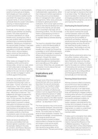 33The Global Risks Report 2016
Part2Part4Part3Part1
in many countries: to varying extents,
social turmoil erupts as emerging
technologies put many people out
of work and extreme weather events
overwhelm the responsive capacity
of governments. In some countries,
upheavals feed into virulent nationalism,
drawing on historical grievances
against powerful neighbours.
Eventually, in this scenario, a major
conflict erupts between two leading
powers. One state experiences
a massive cyberattack on critical
infrastructure, causing loss of life. It
accuses another state of complicity,
and launches a conventional attack in
retaliation. Denying any involvement,
the second state considers it has been
attacked without cause. Outraged
populations on both sides demand
further action; nervous leaders
seek to shore up their positions
and miscalculate the gravity of the
consequences.
Other states are dragged into the
escalating conflict and forced to
choose sides. Armed non-state actors
on both sides seek to leverage the
conflict for their own ends, forcing the
parties to the war not only to fight each
other, but also to engage in hybrid
conflicts against third parties.
Ultimately, the conflict stops short
of all-out mutual destruction, but
not before imposing high costs on
both sides – human, economic, and
infrastructure. The “nuclear taboo”
– that states abstain from using the
ultimate weapons, even if they possess
them, still proves to hold true – but
belligerents did begin to prepare for
their application. There is no clear
victor. In this scenario, the aftermath
of the conflict leads to a sense of
determination to prevent a repeat
interruption to business as usual. The
commonly accepted argument is
that the lesson to be learned from the
failure of previous global mechanisms
to mediate conflicts is that those
mechanisms were not only excessively
ambitious but also largely ineffective.
States set about identifying the
few basic practicalities that truly
demand global cooperation: norms,
for example, relating to the seas,
air corridors, and finance. Because
of their economic relevance, many
of these norms are looked after by
multistakeholder organizations, rather
than intergovernmental organizations.
Civil society and business leaders
take on management roles in global
arrangements. Other areas previously
of interest to global governance
institutions, from human rights and free
trade to international development and
control of the internet, are set aside
as non-essential to the basic aim of
preventing conflicts. The UN nominally
retains a peacekeeping function in
protracted conflicts, but is not able
to regulate relations between leading
states.
The result is a stripped-down global
system in which the liberal ideals of
freedom, democracy, justice and
equality are no longer put forward as
a paradigm to which all should aspire.
A new entente emerges on respect for
differences of political and economic
approach, though this means
accepting a degree of entrenched
global inequality and disintegration,
and a parcelling up of the global
commons. Where they can, people and
companies move to places that suit
their objectives best.
Implications and
Outcomes
Though none of the three scenarios
presented here will occur exactly as
described, the security landscape
of the future may manifest multiple
elements from one or more of the
scenarios, probably simultaneously.
Indeed, it can be argued that we have
already entered the period of “walled
cities”, as the refugee crisis seems to
lead some nations to the reflex reaction
of closing borders – both physical and
political – as described in Part 1.
The three scenarios may come across
as somewhat dystopian, because they
are extrapolations of existing, negative
trends. The world does not need to
arrive at these dystopias, however. Our
collective knowledge, connectedness,
technological advances and
social innovations present endless
opportunities to change the outcome
and shape a more secure world,
given strong leadership and the
right decisions being taken at the
international level. This last point brings
us back to the purpose of this Report:
to cast new light on decisions that need
to be taken today. The following set of
recommendations is intended to aid in
envisaging possible futures and to help
change control the trajectory we are on
and improve the outcome.
Overhauling the Social Contract
Above all, these three scenarios point
to the need to overhaul the social
contract between citizen and state.
Re-establishing trust in governance,
improving the accountability of
institutions and leaders, reducing
social and economic divergences and
delivering better services should be
top objectives for policy-makers. In
these areas,26
technology is not only
a potential disruptor but also a key
enabler.
More effective governance alone may
not suffice, however, without also
building greater social cohesion. The
fabric that binds citizens to the state
and to each other is fraying. A critical
task for the state is to reinforce notions
of citizenship and narratives of inclusion
within national discourse, which can
pave the way for reconciling political
and theological differences both
domestically and internationally.
Rewiring Global Governance
All three scenarios reflect uncertainty
around the future role and ability of
global governance institutions to
deliver on security. In an ideal world,
a strong global body would have the
tools and standing to mitigate conflicts
involving either terrorism or competition
between great powers, and to contain
and resolve peripheral conflicts. At
present, however, the multilateral
system appears overwhelmed by the
number and complexity of issues, and
international mechanisms are often
fragmented, co-opted or undermined
by the special interests of chosen
member states.
If states want to strengthen their ability
to take collective decisions on key
international security matters, they
need to improve the efficiency of the
multilateral apparatus. Progress on
meaningful reform of the United Nations
and the Bretton Woods Institutions to
reflect current political and economic
 