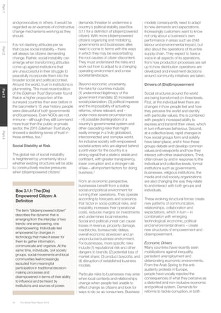 The Global Risks Report 201640
Part1Part2Part3Part4
Box 3.1.1: The (Dis)
Empowered Citizen: A
Definition
The term “(dis)empowered citizen”
describes the dynamic that is
emerging from the interplay of two
trends: one empowering, one
disempowering. Individuals feel
empowered by changes in
technology that make it easier for
them to gather information,
communicate and organize. At the
same time, individuals, civil society
groups, social movements and local
communities feel increasingly
excluded from meaningful
participation in traditional decision-
making processes and
disempowered in terms of their ability
to influence and be heard by
institutions and sources of power.
and provocative; in others, it would be
regarded as an example of constructive
change mechanisms working as they
should.
It is not clashing attitudes per se
that cause social instability – there
will always be citizens demanding
change. Rather, social instability can
emerge when transforming attitudes
come up against institutions that
are unsuccessful in their struggle to
peacefully incorporate them into the
broader social and political context.
Around the world, trust in institutions is
plummeting. The most recent edition
of the Edelman Trust Barometer found
that in a higher proportion of the
surveyed countries than ever before in
the barometer’s 15 year history, people
were distrustful of both governments
and businesses. Even NGOs are not
immune – although they still command
more trust than the public or private
sector, the 2015 Edelman Trust study
showed a declining sense of trust in
those entities, too.2
Social Stability at Risk
The global risk of social instability
is heightened by uncertainty about
whether existing structures will be able
to constructively resolve pressures
when (dis)empowered citizens’
demands threaten to undermine a
country’s political stability (see Box
3.1.1 for a definition of (dis)empowered
citizen). With more (dis)empowered
citizens organizing and mobilizing,
governments and businesses alike
need to come to terms with the ways
in which they may be exacerbating
the root causes of citizen discontent.
They must understand the risks and
work out how to adjust to a changing
operating environment and a new
societal landscape.
Beyond economic uncertainty,
the risks for countries include:
(1) undermined legitimacy of the
government mandate; (2) increased
social polarization; (3) political impasse
and the impossibility of actuating
reforms, where relevant; and –
under more severe circumstances
– (4) possible disintegration of a
country’s governmental system and
other cascading risks that might
easily emerge in a truly globalized,
interconnected and complex world.
An inclusive society with empowered
societal actors who are aligned behind
a joint vision for the country is a
strong signal that a state is stable and
confident, with greater transparency,
lower corruption and a stronger rule
of law – all important factors for doing
business.3
From an economic perspective,
businesses benefit from a stable
social and political environment for
running their operations. They operate
according to forecasts and scenarios
that factor in socio-political risks, and
instability increases their operational
costs, reduces margins on investments
and undermines local networks.
Social and political unrest can cause
losses in revenue, property damage,
roadblocks, bureaucratic delays,
overall economic slowdown and an
unconducive business environment.
For businesses, more specific risks
include (1) reputational risk and other
dangers to brands; (2) potential loss of
market share; (3) product boycotts; and
(4) disruption of established business
models.
Particular risks to businesses may arise
when local contexts and relationships
change when people feel unable to
effect change as citizens and look for
ways to do so as consumers. Business
models consequently need to adapt
to new demands and expectations.
Increasingly customers want to know
not only about a business’s own
performance in areas such as child
labour and environmental impact, but
also about the operations of its entire
supply chain. They expect to have a
voice in all aspects of its operations,
from how production processes are set
up to how distribution operations are
developed and investment decisions
around community initiatives are taken.
Drivers of (Dis)Empowerment
Social structures around the world
are being transformed on three levels.
First, at the individual level there are
changes in how people feel and how
they perceive the world and identify
with particular values; this is combined
with people’s increased ability to
express and transmit their views, which
in turn influences behaviour. Second,
at a collective level, rapid changes in
how social groups form and solidify
have taken place, and in how these
groups debate and develop common
values and viewpoints and how they
interact with other stakeholders. Third,
often driven by and in response to the
individual and collective levels, formal
institutions such as governments,
businesses, religious institutions, the
media and civil society organizations
are also changing the way they relate
to and interact with both groups and
individuals.
These evolving structural forces create
new patterns of communication,
relationships, collaboration and
expectations, which in turn – in
combination with emerging
technological, economic, political
and environmental drivers – create
new structures of empowerment and
disempowerment.
Economic Drivers
Many countries have recently seen
mobilizations against inequality,
persistent unemployment and
deteriorating economic environments.
From the Arab Spring to the anti-
austerity protests in Europe,
people have vocally rejected the
consequences of what they perceive as
a distorted and non-inclusive economic
and political system. Demands for
reforms to tackle corruption, in both
 