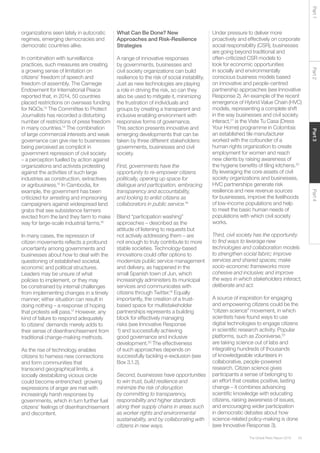 43The Global Risks Report 2016
Part2Part4Part3Part1
organizations seen lately in autocratic
regimes, emerging democracies and
democratic countries alike.
In combination with surveillance
practices, such measures are creating
a growing sense of limitation on
citizens’ freedom of speech and
freedom of assembly. The Carnegie
Endowment for International Peace
reported that, in 2014, 50 countries
placed restrictions on overseas funding
for NGOs.13
The Committee to Protect
Journalists has recorded a disturbing
number of restrictions of press freedom
in many countries.14
The combination
of large commercial interests and weak
governance can give rise to businesses
being perceived as complicit in
government repression of civil society
– a perception fuelled by action against
organizations and activists protesting
against the activities of such large
industries as construction, extractives
or agribusiness.15
In Cambodia, for
example, the government has been
criticized for arresting and imprisoning
campaigners against widespread land
grabs that see subsistence farmers
evicted from the land they farm to make
way for large-scale industrial farms.16
In many cases, the repression of
citizen movements reflects a profound
uncertainty among governments and
businesses about how to deal with the
questioning of established societal,
economic and political structures.
Leaders may be unsure of what
policies to implement, or they may
be constrained by internal challenges
from implementing changes in a timely
manner; either situation can result in
doing nothing – a response of hoping
that protests will pass.17
However, any
kind of failure to respond adequately
to citizens’ demands merely adds to
their sense of disenfranchisement from
traditional change-making methods.
As the rise of technology enables
citizens to harness new connections
and form communities that
transcend geographical limits, a
socially destabilizing vicious circle
could become entrenched: growing
expressions of anger are met with
increasingly harsh responses by
governments, which in turn further fuel
citizens’ feelings of disenfranchisement
and discontent.
What Can Be Done? New
Approaches and Risk-Resilience
Strategies
A range of innovative responses
by governments, businesses and
civil society organizations can build
resilience to the risk of social instability.
Just as new technologies are playing
a role in driving the risk, so can they
also be used to mitigate it, minimizing
the frustration of individuals and
groups by creating a transparent and
inclusive enabling environment with
responsive forms of governance.
This section presents innovative and
emerging developments that can be
taken by three different stakeholders:
governments, businesses and civil
society.
First, governments have the
opportunity to re-empower citizens
politically, opening up space for
dialogue and participation, embracing
transparency and accountability,
and looking to enlist citizens as
collaborators in public service.18
Bland “participation washing”
approaches – described as the
attitude of listening to requests but
not actively addressing them – are
not enough to truly contribute to more
stable societies. Technology-based
innovations could offer options to
modernize public service management
and delivery, as happened in the
small Spanish town of Jun, which
increasingly administers its municipal
services and communicates with
citizens through Twitter.19
Equally
importantly, the creation of a trust-
based space for multistakeholder
partnerships represents a building
block for effectively managing
risks (see Innovative Response
1) and successfully achieving
good governance and inclusive
development.20
The effectiveness
of such approaches depends on
successfully tackling e-exclusion (see
Box 3.1.2).
Second, businesses have opportunities
to win trust, build resilience and
minimize the risk of disruption
by committing to transparency,
responsibility and higher standards
along their supply chains in areas such
as worker rights and environmental
sustainability, and by collaborating with
citizens in new ways.
Under pressure to deliver more
proactively and effectively on corporate
social responsibility (CSR), businesses
are going beyond traditional and
often-criticized CSR models to
look for economic opportunities
in socially and environmentally
conscious business models based
on innovative and people-centred
partnership approaches (see Innovative
Response 2). An example of the recent
emergence of Hybrid Value Chain (HVC)
models, representing a complete shift
in the way businesses and civil society
interact,21
is the Viste Tu Casa (Dress
Your Home) programme in Colombia:
an established tile manufacturer
worked with the cofounder of a
human rights organization to create
employment for women and reach
new clients by raising awareness of
the hygiene benefits of tiling kitchens.22
By leveraging the core assets of civil
society organizations and businesses,
HVC partnerships generate risk
resilience and new revenue sources
for businesses, improve the livelihoods
of low-income populations and help
to meet the basic human needs of
populations with which civil society
works.
Third, civil society has the opportunity
to find ways to leverage new
technologies and collaboration models
to strengthen social fabric; improve
services and shared spaces; make
socio-economic frameworks more
cohesive and inclusive; and improve
the ways in which stakeholders interact,
deliberate and act.
A source of inspiration for engaging
and empowering citizens could be the
“citizen science” movement, in which
scientists have found ways to use
digital technologies to engage citizens
in scientific research activity. Popular
platforms, such as Zooniverse,23
are taking science out of labs and
integrating hundreds of thousands
of knowledgeable volunteers in
collaborative, people-powered
research. Citizen science gives
participants a sense of belonging to
an effort that creates positive, lasting
change – it combines advancing
scientific knowledge with educating
citizens, raising awareness of issues,
and encouraging wider participation
in democratic debates about how
science-related policy-making is done
(see Innovative Response 3).
 