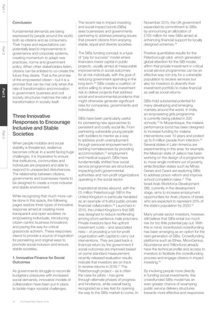 The Global Risks Report 201644
Part1Part2Part3Part4
Conclusion
Fundamental demands are being
expressed by people around the world,
both as citizens and as consumers.
Their hopes and expectations can
potentially lead to improvements in
governance and corporate systems,
creating momentum to adapt new
practices, norms and government
policy. When other stakeholders listen,
citizens can be enlisted to co-create the
future they desire. That is the promise
of the empowered citizen – but it is a
promise that can be met only when the
rate of transformation and innovation
in government, business and civil
society structures matches the rate of
transformation in society itself.
Three Innovative
Responses to Encourage
Inclusive and Stable
Societies
When people mobilize and social
stability is threatened, resilience
becomes critical. In a world facing huge
challenges, it is imperative to ensure
that institutions, communities and
individuals are prepared and able to
respond to unexpected disturbances.
The relationship between citizens,
governments and businesses needs to
be designed to create a more inclusive
and stable environment.
While recognizing that much more can
be done in this space, the following
pages explore three types of innovative
response aimed at creating more
transparent and open societies: re-
empowering individuals, introducing
citizen-centric business innovations
and paving the way for critical
grassroots activism. These responses
intend to provide a source of inspiration
for pioneering and original ways to
promote social inclusion and ensure
stable societies.
1. Innovative Finance for Social
Outcomes
As governments struggle to reconcile
budgetary pressures with increased
social demands, innovative models of
collaboration have been put in place
to tackle major societal challenges.
The recent rise in impact investing
and social impact bonds (SIBs)
sees businesses and governments
partnering to address pressing issues
that prevent citizens from enjoying
stable, equal and diverse societies.
The SIBs funding concept is a type
of “pay for success” model where
financiers invest capital in public
projects, usually aimed at measurable
improvements in social outcomes
for at-risk individuals, with the goal of
reducing government spending in the
long term.24
SIBs create a coalition of
actors willing to share the investment
risk to deliver projects that address
social and environmental problems that
might otherwise generate significant
risks for companies, governments and
individuals.
SIBs have been particularly useful
for pioneering new approaches to
persistent and costly social ills. From
partnering vulnerable young people
with toddlers to mentor as a way
to address youth unemployment
through personal empowerment to
tackling homelessness by providing
accommodation,25
employment
and medical support, SIBs have
fundamentally shifted how social
service programmes are structured,
impacting both governmental
authorities and non-profit organizations
operating in the social sector.
Inspirational stories abound, with the
£5 million Peterborough SIB in the
United Kingdom in particular heralded
as an example of fruitful public-private
financial collaboration.26
Launched in
2010, the United Kingdom’s first SIB
was designed to reduce reoffending
among short-sentence male prisoners.
Private investors face the upfront
investment costs – and associated
risks – of providing a not-for-profit
organization with capital to carry out
interventions. They are paid back a
financial return by the government if
social outcomes are improved based
on some standard measurement;
recently released evaluation results
indicate that investors are on track
to receive returns in 2016.27
The
Peterborough project – as is often
the case for pilots – has gone
through alternate phases of progress
and hindrance, while overall being
recognized as a key test for opening
the way to the SIBs market to come. In
November 2015, the UK government
expanded its commitment to SIBs
by announcing an allocation of
£105 million for new SIBs aimed at
enhancing financial support for locally
designed schemes.28
Positive quantitative results for the
Peterborough pilot, which generated
global attention for the SIB model,
affirm that private investment in critical
social service programmes can be an
effective way not only for a vulnerable
population to receive services but
also for investors to diversify their
investment portfolio to make financial
as well as social returns.
SIBs hold substantial potential for
many developing and emerging
markets around the world. In India,
an empowering girls programme
is currently being piloted in 200
schools.29
In Mozambique, the malaria
performance bond has been designed
to increase funding for malaria
interventions over 10 years and protect
up to 8 million people from infection.30
Several states in Latin America are
experimenting in this area: for example,
the Mexican state of Jalisco has been
working on the design of a programme
to move single mothers out of poverty,
while Brazilian states such as Minas
Gerais and Cearà are exploring SIBs
to address prison reform and improve
school completion rates.31
The
Israel Arab Workforce Development
SIB, currently in the development
stage, aims to increase employment
opportunities for Arab citizens of Israel,
who are expected to represent 20% of
the state’s population by 2020.32
Many private sector investors, however,
still believe that SIBs entail too much
risk for too little potential pay out. With
this in mind, incentivized crowdfunding
has been emerging as an option for the
next generation of SIBs. Crowdfunding
platforms such as Ethex, MicroGenius,
Abundance and Trillionfund already
have the technical profile and access to
investors to facilitate the crowdfunding
process and engage citizens in impact
investing.33
By involving people more directly
in funding social investments, this
crowdfunded SIBs model has an
even greater chance of revamping
public service delivery structures
towards more effective and responsive
 