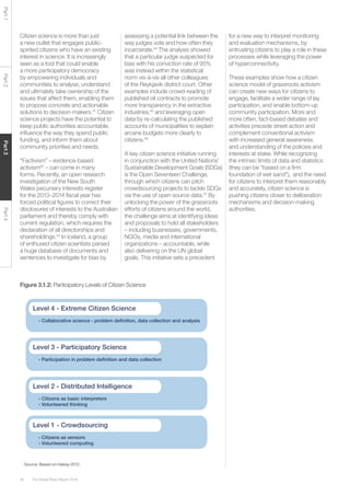 The Global Risks Report 201646
Part1Part2Part3Part4
Source: Based on Haklay 2012.
Figure 3.1.2: Participatory Levels of Citizen Science
World Protest Intensity
- Citizens as sensors
- Volunteered computing
Level 1 - Crowdsourcing
- Citizens as basic interpreters
- Volunteered thinking
Level 2 - Distributed Intelligence
- Participation in problem deﬁnition and data collection
Level 3 - Participatory Science
- Collaborative science - problem deﬁnition, data collection and analysis
Level 4 - Extreme Citizen Science
Citizen science is more than just
a new outlet that engages public-
spirited citizens who have an existing
interest in science. It is increasingly
seen as a tool that could enable
a more participatory democracy
by empowering individuals and
communities to analyse, understand
and ultimately take ownership of the
issues that affect them, enabling them
to propose concrete and actionable
solutions to decision-makers.41
Citizen
science projects have the potential to
keep public authorities accountable,
influence the way they spend public
funding, and inform them about
community priorities and needs.
“Factivism” – evidence-based
activism42
– can come in many
forms. Recently, an open research
investigation of the New South
Wales pecuniary interests register
for the 2013–2014 fiscal year has
forced political figures to correct their
disclosures of interests to the Australian
parliament and thereby comply with
current regulation, which requires the
declaration of all directorships and
shareholdings.43
In Iceland, a group
of enthused citizen scientists parsed
a huge database of documents and
sentences to investigate for bias by
assessing a potential link between the
way judges vote and how often they
incarcerate.44
The analysis showed
that a particular judge suspected for
bias with his conviction rate of 95%
was instead within the statistical
norm vis-à-vis all other colleagues
of the Reykjavik district court. Other
examples include crowd-reading of
published oil contracts to promote
more transparency in the extractive
industries,45
and leveraging open
data by re-calculating the published
accounts of municipalities to explain
arcane budgets more clearly to
citizens.46
A key citizen science initiative running
in conjunction with the United Nations’
Sustainable Development Goals (SDGs)
is the Open Seventeen Challenge,
through which citizens can pitch
crowdsourcing projects to tackle SDGs
via the use of open source data.47
By
unlocking the power of the grassroots
efforts of citizens around the world,
the challenge aims at identifying ideas
and proposals to hold all stakeholders
– including businesses, governments,
NGOs, media and international
organizations – accountable, while
also delivering on the UN global
goals. This initiative sets a precedent
for a new way to interpret monitoring
and evaluation mechanisms, by
entrusting citizens to play a role in these
processes while leveraging the power
of hyperconnectivity.
These examples show how a citizen
science model of grassroots activism
can create new ways for citizens to
engage, facilitate a wider range of lay
participation, and enable bottom-up
community participation. More and
more often, fact-based debates and
activities precede street action and
complement conventional activism
with increased general awareness
and understanding of the policies and
interests at stake. While recognizing
the intrinsic limits of data and statistics
(they can be “based on a firm
foundation of wet sand”), and the need
for citizens to interpret them reasonably
and accurately, citizen science is
pushing citizens closer to deliberation
mechanisms and decision-making
authorities.
 