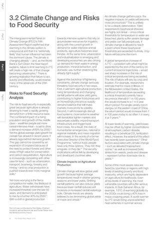 The Global Risks Report 201650
Part1Part2Part3Part4
3.2 Climate Change and Risks
to Food Security
The Intergovernmental Panel on
Climate Change (IPCC)’s Fifth
Assessment Report reaffirmed that
warming in the climate system is
unequivocal and that it is “extremely
likely” that human influence has been
the dominant cause. The climate is
changing already1
– and, as the World
Bank’s Turn Down the Heat report
explains, failure to limit warming to 2°C
will create a high risk of that change
becoming catastrophic.2
There is
growing realization that failure to act,
quickly and effectively, could reverse
many of the advances of the 20th
century.
Risks to Food Security:
Analysis
The risk to food security is especially
great because agriculture is already
straining to meet a rapidly growing
demand from a finite resource base.
The combined impact of a rising
population and growth of the middle
class – wealthier people eat more
cereal-intensive meat – is set to drive
a demand increase of 60% by 2050.3
Yet the global average yield growth for
cereals has slowed in recent years; it
already lags behind demand growth.
This gap cannot be covered by an
expansion of cropland because of
the need to protect forests and other
areas of high value for conservation
and carbon sequestration. Agriculture
is increasingly competing with other
uses for land – such as urbanization,
transport, bioenergy, forestry and
mining – and so crop production is
pushed towards ever more marginal
soils.4
Yet more worrying is the fierce
competition for water, the lifeblood of
agriculture. Water withdrawals have
increased threefold over the last 50
years, and demand is anticipated
to rise by a further 40% by 2030.5
With a shift in global production
towards intensive systems that rely on
groundwater resources for irrigation,
along with the current growth in
demand for water-intensive animal
products, agriculture becomes even
thirstier. At the same time, urbanization
and industrialization in emerging and
developing economies are also driving
up demand for fresh water in energy
production, mineral extraction, and
domestic use, further stretching the
already tight supply.6
Against this backdrop of tightening
constraints, climate change seriously
threatens food security in two ways.
First, it will harm agricultural production:
rising temperatures and changing
rainfall patterns will slow yield gains,
contributing to higher food prices and
an increasingly precarious supply-
demand balance that will make
markets more prone to volatility.
Second, it will increasingly disrupt
food systems: more extreme weather
will destabilize tighter markets and
exacerbate volatility, imperil transport
infrastructure and trigger local
food crises. As a result, the risks of
humanitarian emergencies, national or
regional instability and mass migration
will increase. In the words of a former
Executive Director of the World Food
Programme, “without food, people
have only three options. They riot, they
emigrate, or they die.”7
The security
implications will be felt by developing
and developed countries alike.
Climate Impacts on Agricultural
Production
Climate change will slow global yield
growth because higher average
temperatures result in shorter growing
seasons and lower yields. Shifting
rainfall patterns can also reduce yields
because lower rainfall reduces soil
moisture or increased rainfall waterlogs
soils. Climate trends are already
believed to be diminishing global yields
of maize and wheat.8
As climate change gathers pace, the
negative impacts on yields will become
more pronounced.9
This is unlikely
to be a steady deterioration. Yield
responses to biophysical stresses
are highly non-linear – once critical
thresholds for temperature or water are
breached, plants suffer severe damage
and yields can fall precipitously. If
climate change is allowed to reach
a point where these biophysical
thresholds are exceeded routinely, crop
failure will become the norm.
A global temperature increase of
4.7°C – consistent with what might be
expected by the end of the century on
current emissions trajectories – would
see sharp increases in the risk of
critical temperatures being exceeded.
The risk of failure will vary by crop and
location. For example, researchers
estimate that for maize in Illinois, in
the Midwestern United States, the
likelihood of temperature exceeding
a critical threshold currently has a
recurrence interval of 1 in 100 years;
this would increase to a 1 in 6 year
return period. For single-variety rice in
Jiangsu on the eastern coast of China,
the return period would increase from 1
in 100 years today to as often 1 in every
4 or 5 years.10
At lower levels of warming, yield losses
may be offset by higher concentrations
of atmospheric carbon dioxide,
resulting in a beneficial CO2
fertilization
effect. However, the extent of this effect
has recently been questioned.11
Other
factors associated with climate change
– such as elevated tropospheric
ozone,12
as well as increased biotic
stress from weeds, pests and disease
– represent further downside risk to
yields.13
Some of the most severe risks are
faced by countries or regions with high
levels of existing poverty and food
insecurity, which are highly dependent
on agriculture for livelihoods. Even
at low levels of warming, the most
vulnerable countries will suffer serious
impacts. In Sub-Saharan Africa, for
example, 1.5°C of warming globally by
the 2030s could bring a 40% loss in
maize cropping areas. A world warmer
by 2°C would bring unprecedented
heat extremes in summer across
Part 3.2 was contributed by Rob Bailey, Chatham
House as well as Bernice Lee and Florian Reber from
the World Economic Forum.
 