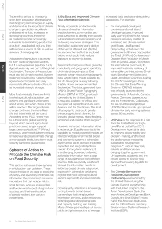 The Global Risks Report 201654
Part1Part2Part3Part4
Trade will be critical to managing
short-term production shortfalls and
matching long-term changes in supply
and demand as the impacts of climate
change on production accelerate
and demand for food increases in
developing countries. However,
as markets become increasingly
vulnerable to destabilizing production
shocks in breadbasket regions, they
will become a source of risk as well as
a means of managing risk.
Adaptation of agriculture is a priority
for both public and private sectors,
but it is not a panacea (see Box 3.2.1).
Agriculture is only one part of the global
food system. Transport infrastructure
must also be climate-proofed. System
resilience requires new rules to militate
against export controls and may
necessitate efficiency trade-offs such
as increased strategic storage.
More fundamentally, there are limits
to what agricultural adaptation can
achieve and significant uncertainty
about where, and when, these limits
will be reached. The longer climate
change continues, the more likely
it is that these limits will be found.
According to the IPCC, “there may
be a threshold of global warming
beyond which current agricultural
practices can no longer support
large human civilizations.”39
Without
ambitious, determined action to reduce
emissions and contain climate change
at manageable levels, long-term food
security cannot be guaranteed.
Spheres of Action to
Mitigate the Climate Risk
on Food Security
This section addresses three spheres
in which action can be taken. These
include the use of big data to boost the
efficiency and specificity of climate-risk
information; the provision of insurance
innovations that can reduce risk to
small farmers, who are an essential
and fundamental aspect of agricultural
success; and the incentivization
of climate-resilient, low-carbon
investments.
1. Big Data and Improved Climate-
Risk Information Services
Timely, accessible and actionable
climate and weather information
enables farmers, communities and
local authorities to identify their specific
vulnerabilities to climate variability and
to develop response strategies. This
information is also key to any design
of the kind of efficient and effective
insurance schemes further explored
below, which could help reduce
exposure to economic losses.
Tailored information is critical, given the
complexity and geographic specificity
of climate change impacts. One
example is high-resolution topographic
data, which will be made available by
the US Geological Survey following
a White House announcement last
September. The data, generated from
NASA’s Shuttle Radar Topography
Mission (SRTM) in 2000, previously
covered only the United States; it
is now also available for Africa, and
next year will expand to include Latin
America and the Caribbean. This kind
of topographic data could greatly
enhance agricultural planning for
drought, glacial retreat, inland flooding,
landslides and coastal storm surges.40
However, enhanced information alone
is not enough. Equally essential is the
capability to model potential impacts on
interconnected environmental, social
and economic systems if vulnerable
communities are to develop the better
capacities and integrated policies
needed for long-term resilience. It
is challenging, however, to develop
actionable information from a large
range of data gathered from different
sources. Data are mostly insufficient
to meet the information needs for
evidence-based climate adaptation,
especially in vulnerable developing
regions that have large agricultural
sectors exposed to increased climate
risk.
Consequently, attention is increasingly
turning towards broad-based
partnerships that bring together
information services, policy resources,
technological and modelling skills
and capacity building and training.
Many of these partnerships cut across
public and private sectors to leverage
increased data analysis and modelling
capabilities. For example:
–	 For many least-developed
countries and small island
developing states, improved
early-warning systems for natural
disasters are a key enabler of
sustained and climate-resilient
growth and development.
Responding to that need, the
government of France proposed at
the Third UN World Conference on
Disaster Risk Reduction in March
2015 in Sendai, Japan, to mobilize
the international community to
improve the climate resiliency of
vulnerable countries, namely Small
Island Development States and
Least Developed Countries. During
the COP21 meetings in Paris,
the Climate Risk Early Warning
Systems (CREWS) initiative
was officially launched by the
governments of Australia, Canada,
France, Germany, Luxembourg
and the Netherlands. Collectively,
the six countries pledged over
US$80 million to scale up improved
climate-risk early warning systems
across 80 countries.
	
–	 UN Pulse is the response to a call
from the United Nations’ High-
Level Panel on the Post-2015
Development Agenda for data
to “improve accountability and
decision-making, and to meet
the challenges of measuring
sustainable development
progress.”41
Labs in New York,
Jakarta and Kampala are
bringing together government,
UN agencies, academia and the
private sector to pioneer new
approaches to using big data for
development.
	
–	The Climate Services for
Resilient Development
Partnership was launched by
the United States during the
Climate Summit in partnership
with the United Kingdom, the
Asian Development Bank, the
Inter-American Development Bank,
Google, the Skoll Global Threats
Fund, the American Red Cross,
and the GIS software company
Environmental Systems Research
Institute (ESRI).
	
 