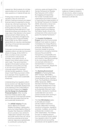 The Global Risks Report 201656
Part1Part2Part3Part4
material risk. Most analysts do not take
opportunities such as earnings calls to
raise questions on material climate risk.
Finding ways to factor climate and
regulatory risks into short-term
decision-making processes and related
financial metrics is essential for driving
climate risk–informed investments. This
requires not only using better, forward-
looking data and metrics, but also
mainstreaming these elements in core
financial processes and indicators. One
major step in that direction is the recent
announcement of Mark Carney, the
Governor of the Bank of England and
Chair of the G20’s Financial Stability
Board (FSB), for the FSB to support
global efforts for voluntary standardized
reporting on financial risks associated
with climate change.
Corporate commitments and domestic
regulatory reform can also be important
drivers of change. At the COP21 in
Paris a number of new corporate
commitments to decarbonize
portfolios, issue green bonds, or
support more robust carbon pricing
were made. They send important
signals to the broader business and
investment communities and help
to win the trust of governments in
corporate support for improved
climate-friendly regulations. China’s
Green Credit Policy, launched in 2007,
is an example of how regulators can
tip markets towards more sustainable
investment.
Understanding how regulatory reform
across sectors can help align financial
markets with sustainable development
is the objective of the United Nations
Environment Programme’s Inquiry
into the Design of a Sustainable
Financial System. Other recently
launched initiatives seek to align
various aspects of the financial markets
with climate-associated financial risk
and sustainable development:
–	The AR!SE Initiative (Private
Sector Alliance for Disaster
Resilient Societies), a global effort
led by the United Nations Office for
Disaster Risk Reduction (UNISDR),
aims to provide a new vehicle for
collaboration between the private
and public sectors that can unlock
enormous potential at the local,
national, regional and global levels
to contribute to achieving the
outcome, goals and targets of the
Sendai Framework for Disaster
Risk Reduction 2015–2030.44
By engaging and expanding
the number of private sector
organizations and others involved
in supporting the implementation of
the Sendai Framework for Disaster,
AR!SE will provide a robust and
effective mechanism to allow
the private sector to implement
tangible projects and initiatives
that deliver results critical to the
achievement of the outcome and
goal of the Sendai Framework.45
–	The Investor Confidence
Project, led by the Environmental
Defense Fund, seeks to create a
marketplace for energy efficiency
by standardizing energy efficiency
protocols. Standards are an
important enabler for growing
investments in emerging industries
because they provide the
transparency, comparability and
security required by underwriters
and investors. Retrofitting buildings
to be more energy efficient is
one example where lack of
standardization is a barrier to
scaling up investment, despite the
clear economic benefits.
–	The Banking Environment
Initiative (comprising Barclays,
BNP Parisbas, BNY Mellon,
Deutsche Bank, Goldman Sachs,
Lloyds Banking Group, Northern
Trust, The Royal Bank of Scotland
(RBS), Santander, SMBC,
Standard Chartered, Westpac)
has led the development of new
trade finance instruments, such
as Sustainable Shipment Letter
of Credits, intended to incentivize
sustainable land use and to
preserve forests when working in
developing tropical nations.
–	The 1-in-100 Initiative seeks
to stimulate and reward
climate-resilient investment
through collaboration involving
insurance companies, regulators,
scientists, modellers, accounting
professionals, investors and
other stakeholders. The initiative
focuses on adapting lessons
from the insurance industry about
how regulatory reform for capital
requirements and accounting
procedures can be applied to other
economic sectors to increase the
resilience of balance sheets to
climate shocks, while increasing
the transparency of a company’s
exposure to climate risk.
 