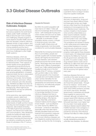 59The Global Risks Report 2016
Part2Part4Part3Part1
3.3 Global Disease Outbreaks
Risk of Infectious Disease
Outbreaks: Analysis
The recent Ebola crisis will not be the
last serious epidemic the world faces;
indeed, public health outbreaks are
likely to become ever more complex
and challenging. Despite progress in
some aspects of public health over the
past two decades, endemic infectious
diseases remain a major problem, and
new or resurging infections, the spread
of drug resistance and the rise in
non-communicable diseases all pose
enormous challenges to often fragile
health systems.1
Infectious diseases, which are
among the leading causes of death
worldwide, do not confine themselves
to national borders. Their capacity to
spread rapidly across geographies
– jeopardizing social and economic
security as well as challenging human
health and well-being – is amplified by
ever-growing globalization, increased
trade and travel, the rise in urbanization,
and changes in the environment,
behaviour and society. Some threats,
such as influenza, are known. Others
are not. Unknown just a few decades
ago, HIV/AIDS has killed more than 30
million people from all socio-economic
backgrounds. What might be the
next HIV/AIDS, and are we sufficiently
prepared for its arrival?
At the same time, new opportunities
to predict, prevent, detect and
treat diseases are emerging from a
better understanding of the social
determinants of health and from trends
including new technologies in real-time
diagnosis, data analysis (including
in the field of genomics), biomedical
research, the internet and mobile data
and communications, often developed
outside the traditional health sector.
More innovative ideas, partnerships,
and ways of working and financing will
be critical for containing the dynamic
threat of outbreaks in the 21st
century.
Causes for Concern
By 2050, the world’s population will
have risen to 9.7 billion.2
Cities will
become increasingly dense and shanty
towns – with inadequate housing and
a lack of basic services such as water,
sewerage and waste management
– will swell. A combination of high
population density, poverty, changes
in social structures, and a lack
of public health infrastructure will
create progressively more favourable
conditions for communicable diseases.
Meanwhile the increasing transnational
flow of commodities, people and
animals coupled with increased spatial
density will magnify the transmission
of these diseases, both between
people and across the human-animal
barrier.3
Most large cities have airports
through which millions of passengers
travel: over 2 billion global passengers
travelled annually by air in the first
decade of the 21st
century, compared
with just 68.5 million in the 1950s.4
Continued growth in the movement
of people and commodities between
urban centres intensifies the risk
of infectious transmissions across
geographies and diminishes the ability
to respond to, and effectively prepare
for, a global disease outbreak.
A recent study led by the University
of Cambridge identified 20 known
infectious diseases that have re-
emerged or spread geographically,
including dengue, chikungunya,
typhoid, West Nile, artemisinin-
resistant malaria and the plague.5
Other
known threats – such as influenza
(i.e. H1N1 Swine Flu), MERS-Cov,
and Ebola – continue to raise fears,
especially when they take hold in
densely populated areas and when
treatment and prevention measures
are not necessarily available. Even
when known infectious diseases can
be mitigated by existing treatments or
vaccines, we face the risk of emerging
resistant strains, mutating viruses, or
a pandemic that is so large it renders
response supplies inadequate.
Advances in research and the
discovery of diagnostics, drugs and
vaccines have saved millions of lives,
but these gains remain very fragile
and are under threat from the growing
resistance of microorganisms to the
most effective known medicines. The
number of deaths in the European
Union and the United States as a
direct result of antibiotic-resistant
bacteria is increasing every year,
and the burden in low- and middle-
income countries is much higher.6
The emergence and spread of strains
of HIV, tuberculosis and malaria that
have evolved resistance to current
medicines are of particular concern,
as they could overturn much of the
progress made against these diseases
in recent years. An independent review,
funded by the Wellcome Trust and
the UK government, estimates that
by 2050, if no action is taken, these
drug-resistant strains could cost an
additional 10 million lives each year and
around US$100 trillion in lost output;
approximately the equivalent of losing
the UK economy from global output
every year.7
Infectious diseases that are not
currently on the radar are also a cause
for concern. The greatest potential
threats among unknown pathogens
are those that spread easily – through
the air, for instance – and to which
humans have little or no immunity. The
2002–2003 SARS pandemic provides
one recent case study: ultimately
governments, businesses and people
came together to overcome the
outbreak, although not before it had
caused nearly 8,000 infections and 800
deaths across 29 countries.8
The death
toll would have been much higher had
the virus been more easily spread:
infectious disease experts believe that
if SARS had been more contagious, it
could have become one of the worst
pandemics since the 1918 influenza
outbreak that killed 50 million people.9
The SARS crisis demonstrates the
socially destabilizing potential of
unfamiliar new diseases. As affected
Part 3.3 was contributed by Jeremy Farrar, The
Wellcome Trust, Stéphanie Cristin, World Economic
Forum and Priya Basu, The World Bank.
 