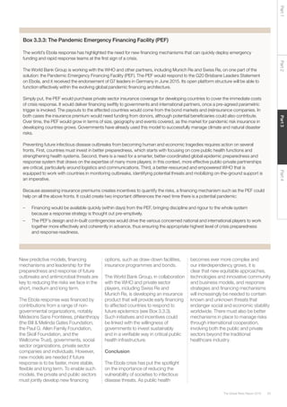 63The Global Risks Report 2016
Part2Part4Part3Part1
Box 3.3.3: The Pandemic Emergency Financing Facility (PEF)
The world’s Ebola response has highlighted the need for new financing mechanisms that can quickly deploy emergency
funding and rapid response teams at the first sign of a crisis.
The World Bank Group is working with the WHO and other partners, including Munich Re and Swiss Re, on one part of the
solution: the Pandemic Emergency Financing Facility (PEF). The PEF would respond to the G20 Brisbane Leaders Statement
on Ebola, and it received the endorsement of G7 leaders in Germany in June 2015. Its open platform structure will be able to
function effectively within the evolving global pandemic financing architecture.
Simply put, the PEF would purchase private sector insurance coverage for developing countries to cover the immediate costs
of crisis response. It would deliver financing swiftly to governments and international partners, once a pre-agreed parametric
trigger is invoked. The payouts to the affected countries would come from the bond markets and (re)insurance companies. In
both cases the insurance premium would need funding from donors, although potential beneficiaries could also contribute.
Over time, the PEF would grow in terms of size, geography and events covered, as the market for pandemic risk insurance in
developing countries grows. Governments have already used this model to successfully manage climate and natural disaster
risks.
Preventing future infectious disease outbreaks from becoming human and economic tragedies requires action on several
fronts. First, countries must invest in better preparedness, which starts with focusing on core public health functions and
strengthening health systems. Second, there is a need for a smarter, better-coordinated global epidemic preparedness and
response system that draws on the expertise of many more players; in this context, more effective public-private partnerships
are critical, particularly around logistics and communications. Third, a better-resourced and empowered WHO that is
equipped to work with countries in monitoring outbreaks, identifying potential threats and mobilizing on-the-ground support is
an imperative.
Because assessing insurance premiums creates incentives to quantify the risks, a financing mechanism such as the PEF could
help on all the above fronts. It could create two important differences the next time there is a potential pandemic:
–	 Financing would be available quickly (within days) from the PEF, bringing discipline and rigour to the whole system
because a response strategy is thought out pre-emptively.
–	 The PEF’s design and in-built contingencies would drive the various concerned national and international players to work
together more effectively and coherently in advance, thus ensuring the appropriate highest level of crisis preparedness
and response readiness.
New predictive models, financing
mechanisms and leadership for the
preparedness and response of future
outbreaks and antimicrobial threats are
key to reducing the risks we face in the
short, medium and long term.
The Ebola response was financed by
contributions from a range of non-
governmental organizations, notably
Médecins Sans Frontières, philanthropy
(the Bill & Melinda Gates Foundation,
the Paul G. Allen Family Foundation,
the Skoll Foundation, and the
Wellcome Trust), governments, social
sector organizations, private sector
companies and individuals. However,
new models are needed if future
response is to be faster, more stable,
flexible and long term. To enable such
models, the private and public sectors
must jointly develop new financing
options, such as draw-down facilities,
insurance programmes and bonds.
The World Bank Group, in collaboration
with the WHO and private sector
players, including Swiss Re and
Munich Re, is developing an insurance
product that will provide early financing
to affected countries to respond to
future epidemics (see Box 3.3.3).
Such initiatives and incentives could
be linked with the willingness of
governments to invest sustainably
and in a verifiable way in critical public
health infrastructure.
Conclusion
The Ebola crisis has put the spotlight
on the importance of reducing the
vulnerability of societies to infectious
disease threats. As public health
becomes ever more complex and
our interdependency grows, it is
clear that new equitable approaches,
technologies and innovative community
and business models, and response
strategies and financing mechanisms
will increasingly be needed to contain
known and unknown threats that
endanger social and economic stability
worldwide. There must also be better
mechanisms in place to manage risks
through international cooperation,
involving both the public and private
sectors beyond the traditional
healthcare industry.
 