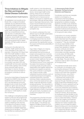 The Global Risks Report 201664
Part1Part2Part3Part4
Three Initiatives to Mitigate
the Risk and Impact of
Global Disease Outbreaks
1. Building Resilient Health Systems
As highlighted most recently by the
Ebola crisis, a single and localized
outbreak can put national and even
international health systems at risk if
they are unprepared to react quickly.
The world will remain vulnerable to
public health emergencies until every
state has comprehensive primary
care services, an adequate number
of healthcare workers, available
medicines, robust health information
systems, infrastructure, public financing
and a strong government to deliver
equitable and high-quality services to
all its citizens.
During and in the aftermath of an
outbreak, health systems become
more vulnerable to new crises. For
example, in November 2014 fewer than
half of the health facilities in Liberia
were seeing patients; the government
estimates that from May to August
2014, skilled birth attendance was
27% below 2013 levels, measles
immunization was down 50% and
overall health services were operating
at 40% lower capacity. Even in areas
where essential health services
have begun to resume, the loss of
these services during the height of
the epidemic continues to have an
impact.21
During the United Nations Development
Programme (UNDP)’s International
Ebola Recovery Conference in July
2015, the international community
pledged funds to build robust health
systems to “get to zero and stay at
zero” in the Ebola-affected countries.
However, it took a global health threat
and close to 11,000 deaths to create
this momentum.
One challenge to strengthening health
systems is that very few programmes
address the entire system. No single
innovation or player can allow an entire
system to leapfrog in the way that,
in the telecommunications industry
for example, mobile phones made it
unnecessary to establish expensive
infrastructure for landlines.22
The WHO
has identified six building blocks of
health systems; most strengthening
interventions address only one of these
blocks. Some target health worker
training; others focus on demand
financing and insurance schemes;
still others aim to improve service
delivery and access to medicines and
technologies. Although all these efforts
lead to meaningful improvements, their
impact remains limited because they
do not address all dimensions of the
health system in a synchronized and
synergistic way.
It is critical to understand the most
efficient way for all health stakeholders
to collaborate. An extensive
analysis of successful innovations
in emerging economies has shown
that well-thought-out ecosystems of
partnerships can significantly improve
the impact and financial sustainability of
health initiatives.
Ogun State in Nigeria, for instance,
is pioneering an ecosystem of
partnerships that synchronizes all
projects and programmes in primary
service delivery, creating a model that
will increase low-income individuals’
access to basic healthcare that can be
replicated in other Nigerian states.
The World Economic Forum supported
the state’s Commissioner of Health in
convening private and public sector
stakeholders that together defined the
priorities and mapped out partners
that could contribute in a synergistic
way. Projects include a state-
subsidized insurance scheme, work on
modernizing transport and logistics,
upgraded equipment, improved
sourcing of basic medical products,
and a community-based primary care
facility model with elements of public-
private partnership. The intervention is
coordinated by a project management
unit funded and managed by African
Health Markets for Equity in partnership
with governments, foundations and
private sector players from across
industries.
The programme is the first of its kind
in aiming to build the resilience of an
entire health system. Although still in
its early stages, it has already won
Nigeria’s Excellence Award for 2015,
which recognizes efforts in healthcare
delivery.
2. Harmonizing Public-Private
Networks: The Key for Early
Detection and Response
Coordination and time are invaluable
assets in an emergency, so
mechanisms that bring together
public and private players in high-risk
geographies to address emerging
epidemics are likely to pay dividends.
Although response measures remain
primarily international, harnessing the
potential of national and local actors to
optimize early detection and response
on the ground is also critical.
Local actors or in-country operators
(multinationals and small or medium-
sized enterprises) have the greatest
incentive to act swiftly in any outbreak
or epidemic.23
They are motivated
not only by responsibility to their
communities but also by a desire to
protect their operations, maintain
business continuity and reduce
business risks. Embedded in their
communities, and often operating
in remote areas with little public
infrastructure, they are likely to see
emerging public health issues at
an early stage. They also have the
capacity to raise an alert in the event of
an emerging threat.
The potential of private sector actors
to contribute in an emergency was
prominently witnessed in the Ebola
crisis. Although several multinationals
chose to shut down their operations
and leave the area, many others –
along with domestic businesses
– maintained their presence and
contributed meaningfully to the
response through channels such as the
Ebola Private Sector Mobilizing Group
(EPSMG). In-country operators such as
ArcelorMittal conducted initiatives on
community awareness and screening
programmes, and used their machinery
and capacity to construct Ebola
Treatment Centres. Alcoa educated
its employees and their families on the
transmission of Ebola and taught them
how to protect themselves. Firestone
built its own isolation and treatment
centre in its facility after a case was
detected and nearby hospitals were
unable to accommodate the patient.
Beyond funding and in-kind donations,
local actors also played an important
role in influencing decision-makers
and mobilizing each other: the Sierra
 